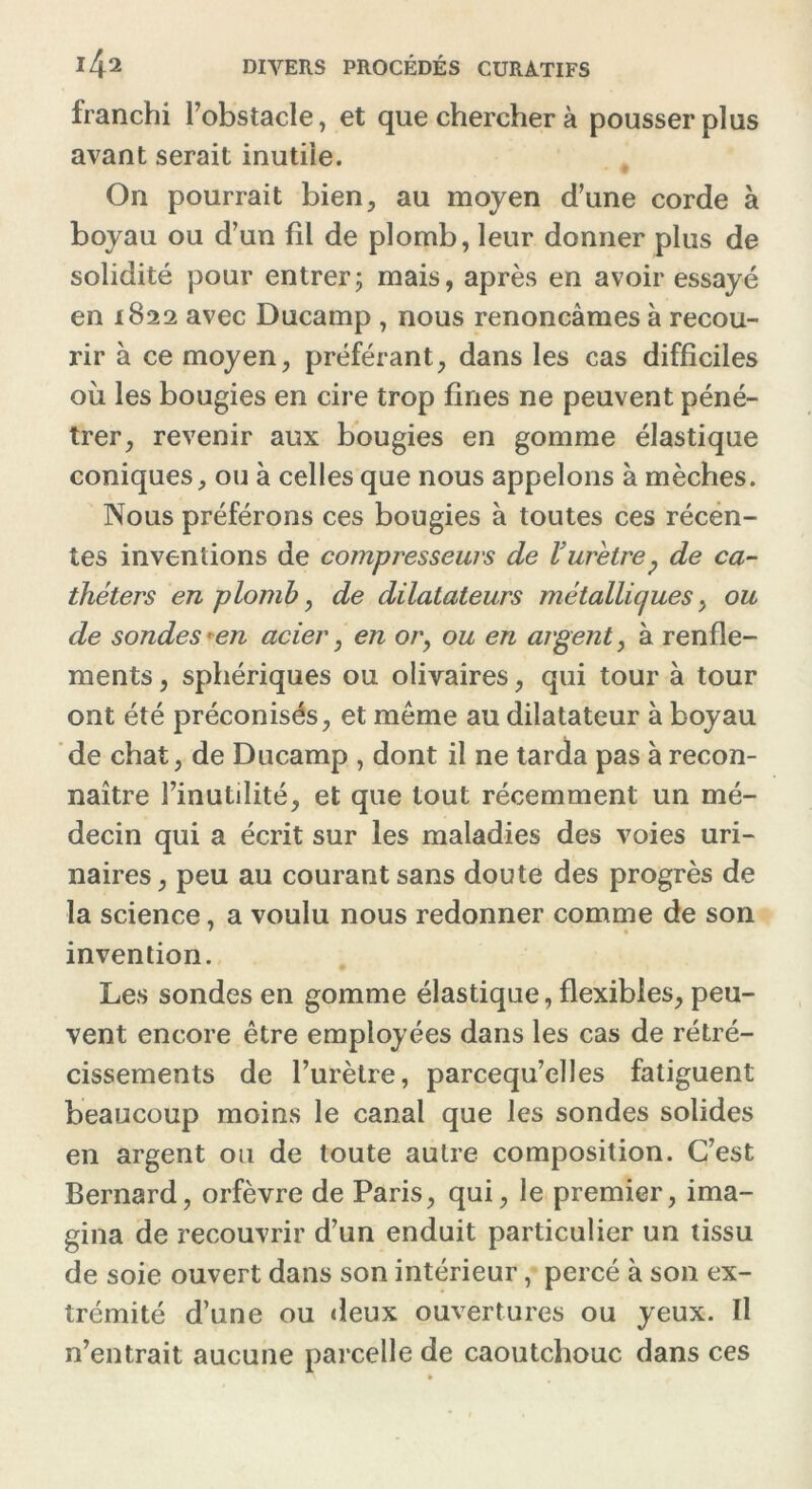 franchi l’obstacle, et que chercher à pousser plus avant serait inutile. On pourrait bien, au moyen d’une corde à boyau ou d’un fil de plomb, leur donner plus de solidité pour entrer5 mais, après en avoir essayé en 1822 avec Ducamp , nous renonçâmes à recou- rir à ce moyen, préférant, dans les cas difficiles où les bougies en cire trop fines ne peuvent péné- trer, revenir aux bougies en gomme élastique coniques, ou à celles que nous appelons à mèches. Nous préférons ces bougies à toutes ces récen- tes inventions de compresseurs de l'urètre? de ca- théters en plomb, de dilatateurs métalliques, ou de sondes ^en acier, en or, ou en argent, à renfle- ments , sphériques ou olivaires, qui tour à tour ont été préconisés, et même au dilatateur à boyau de chat, de Ducamp , dont il ne tarda pas à recon- naître l’inutilité, et que tout récemment un mé- decin qui a écrit sur les maladies des voies uri- naires, peu au courant sans doute des progrès de la science, a voulu nous redonner comme de son invention. Les sondes en gomme élastique, flexibles, peu- vent encore être employées dans les cas de rétré- cissements de l’urètre, parcequ’elles fatiguent beaucoup moins le canal que les sondes solides en argent ou de toute autre composition. C’est Bernard, orfèvre de Paris, qui, le premier, ima- gina de recouvrir d’un enduit particulier un tissu de soie ouvert dans son intérieur, percé à son ex- trémité d’une ou deux ouvertures ou yeux. Il n’entrait aucune parcelle de caoutchouc dans ces