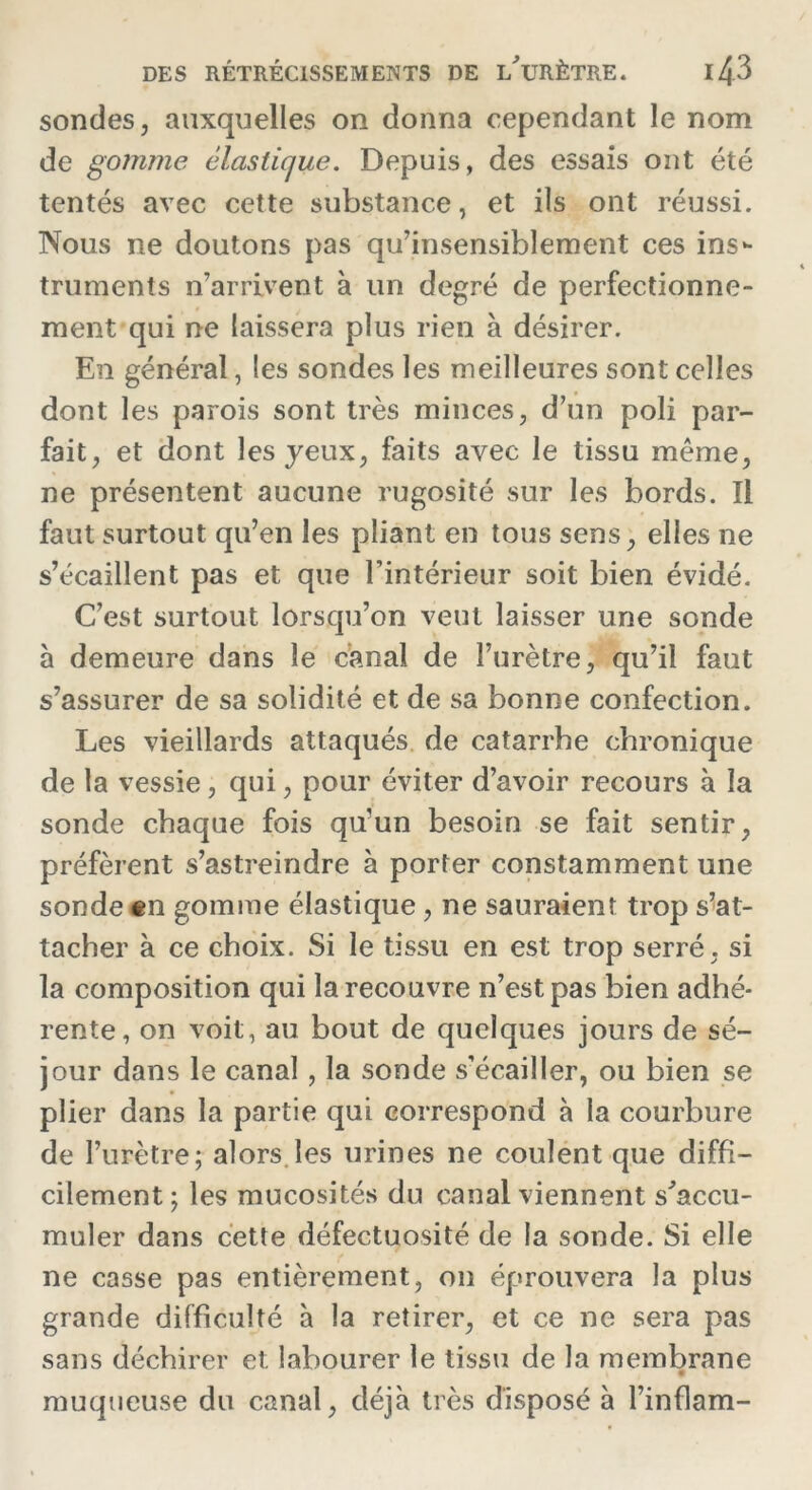 sondes, auxquelles on donna cependant le nom de gomme élastique. Depuis, des essais ont été tentés avec cette substance, et ils ont réussi. Nous ne doutons pas qu’insensiblement ces ins- truments n’arrivent à un degré de perfectionne- ment qui ne laissera plus rien à désirer. En général, les sondes les meilleures sont celles dont les parois sont très minces, d’un poli par- fait, et dont les yeux, faits avec le tissu même, ne présentent aucune rugosité sur les bords. Il faut surtout qu’en les pliant en tous sens, elles ne s’écaillent pas et que l’intérieur soit bien évidé. C’est surtout lorsqu’on veut laisser une sonde a demeure dans le canal de l’urètre, qu’il faut s’assurer de sa solidité et de sa bonne confection. Les vieillards attaqués de catarrhe chronique de la vessie, qui, pour éviter d’avoir recours à la sonde chaque fois qu'un besoin se fait sentir, préfèrent s’astreindre à porter constamment une sonde en gomme élastique, ne sauraient trop s’at- tacher à ce choix. Si le tissu en est trop serré, si la composition qui la recouvre n’est pas bien adhé- rente, on voit, au bout de quelques jours de sé- jour dans le canal , la sonde s’écailler, ou bien se plier dans la partie qui correspond à la courbure de l’urètre; alors les urines ne coulent que diffi- cilement; les mucosités du canal viennent s'accu- muler dans cette défectuosité de la sonde. Si elle ne casse pas entièrement, on éprouvera la plus grande difficulté à la retirer, et ce ne sera pas sans déchirer et labourer le tissu de la membrane muqueuse du canal, déjà très disposé à l’inflam-