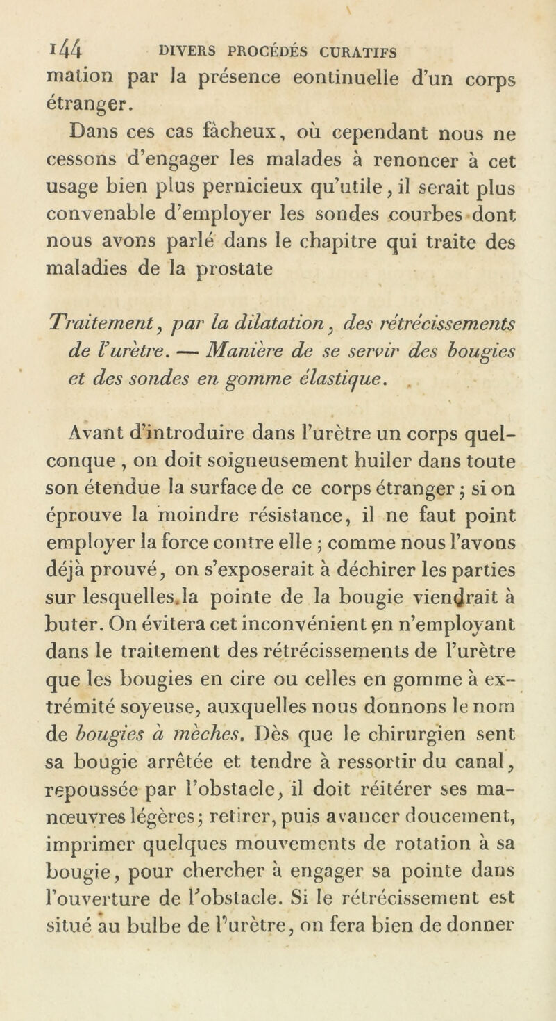 malion par la présence continuelle d’un corps étranger. Dans ces cas fâcheux, où cependant nous ne cessons d’engager les malades à renoncer à cet usage bien plus pernicieux qu’utile, il serait plus convenable d’employer les sondes courbes dont nous avons parlé dans le chapitre qui traite des maladies de la prostate * Traitement, par la dilatation , des rétrécissements de Vurètre. — Manière de se servir des bougies et des sondes en gomme élastique. \ Avant d’introduire dans l’urètre un corps quel- conque , on doit soigneusement huiler dans toute son étendue la surface de ce corps étranger ; si on éprouve la moindre résistance, il ne faut point employer la force contre elle ; comme nous l’avons déjà prouvé, on s’exposerait à déchirer les parties sur lesquelles.la pointe de la bougie viendrait à buter. On évitera cet inconvénient çn n’employant dans le traitement des rétrécissements de l’urètre que les bougies en cire ou celles en gomme à ex- trémité soyeuse, auxquelles nous donnons le nom de bougies à mèches. Dès que le chirurgien sent sa bougie arrêtée et tendre à ressortir du canal, repoussée par l’obstacle, il doit réitérer ses ma- nœuvres légères; retirer, puis avancer doucement, imprimer quelques mouvements de rotation à sa bougie, pour chercher à engager sa pointe dans l’ouverture de l'obstacle. Si le rétrécissement est situé au bulbe de Turètre, on fera bien de donner