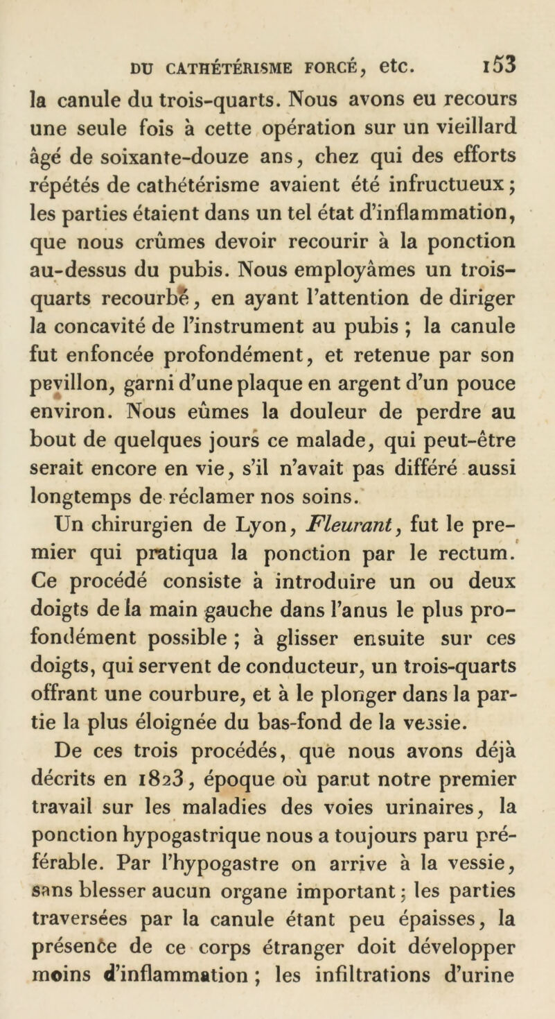 la canule du trois-quarts. Nous avons eu recours une seule fois à cette opération sur un vieillard âgé de soixante-douze ans, chez qui des efforts répétés de cathétérisme avaient été infructueux ; les parties étaient dans un tel état d’inflammation, que nous crûmes devoir recourir à la ponction au-dessus du pubis. Nous employâmes un trois- quarts recourbé, en ayant l’attention de diriger la concavité de l’instrument au pubis ; la canule fut enfoncée profondément, et retenue par son pevillon, garni d’une plaque en argent d’un pouce environ. Nous eûmes la douleur de perdre au bout de quelques jours ce malade, qui peut-être serait encore en vie, s’il n’avait pas différé aussi longtemps de réclamer nos soins. Un chirurgien de Lyon, Fleurant, fut le pre- mier qui pratiqua la ponction par le rectum. Ce procédé consiste à introduire un ou deux doigts de la main gauche dans l’anus le plus pro- fondément possible ; à glisser ensuite sur ces doigts, qui servent de conducteur, un trois-quarts offrant une courbure, et à le plonger dans la par- tie la plus éloignée du bas-fond de la vessie. De ces trois procédés, que nous avons déjà décrits en 1823, époque où parut notre premier travail sur les maladies des voies urinaires, la ponction hypogastrique nous a toujours paru pré- férable. Par l’hypogastre on arrive à la vessie, sans blesser aucun organe important 5 les parties traversées par la canule étant peu épaisses, la présente de ce corps étranger doit développer moins d’inflammation ; les infiltrations d’urine