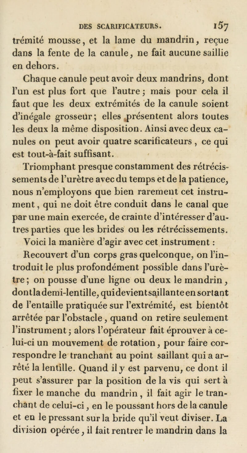 trémité mousse, et la lame du mandrin, reçue dans la fente de la canule, ne fait aucune saillie en dehors. Chaque canule peut avoir deux mandrins, dont l’un est plus fort que l’autre ; mais pour cela il faut que les deux extrémités de la canule soient d’inégale grosseur ; elles présentent alors toutes les deux la même disposition. Ainsi avec deux ca- nules on peut avoir quatre scarificateurs , ce qui est tout-à-fait suffisant. Triomphant presque constamment des rétrécis- sements de l’urètre avec du temps et de la patience, nous n’employons que bien rarement cet instru- ment , qui ne doit être conduit dans le canal que par une main exercée, de crainte d’intéresser d’au- tres parties que les brides ou les rétrécissements. Voici la manière d’agir avec cet instrument : Recouvert d’un corps gras quelconque, on l’in- troduit le plus profondément possible dans l’urè- tre ; on pousse d’une ligne ou deux le mandrin, dontlademi-lentille, quidevientsaillante en sortant de l’entaille pratiquée sur l’extrémité, est bientôt arrêtée par l’obstacle, quand on retire seulement l’instrument ; alors l’opérateur fait éprouver à ce- lui-ci un mouvement de rotation, pour faire cor- respondre le tranchant au point saillant qui a ar- rêté la lentille. Quand il y est parvenu, ce dont il peut s’assurer par la position de la vis qui sert à fixer le manche du mandrin, il fait agir le tran- chant de celui-ci, en le poussant hors de la canule et en le pressant sur la bride qu’il veut diviser. La division opérée, il fait rentrer le mandrin dans la