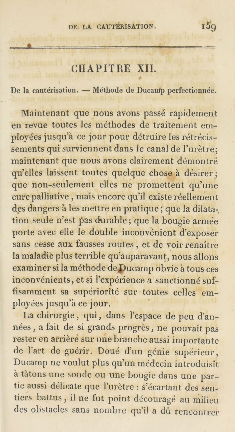 CHAPITRE XII. De la cautérisation. — Méthode de Ducartfp perfectionnée. Maintenant que nous avons passé rapidement en revue toutes les méthodes de traitement em- ployées jusqu’à ce jour pour détruire les rétrécis- sements qui surviennent dans le canal de Purètre; maintenant que nous avons clairement démontré qu’elles laissent toutes quelque chose à désirer ; que non-seulement elles ne promettent qu’une cure palliative, mais encore qu’il existe réellement des dangers à les mettre en pratique ; que la dilata- tion seule n’est pas durable; que la bougie armée porte avec elle le double inconvénient d’exposer sans cesse aux fausses routes , et de voir renaître la maladie plus terrible qu’auparavant, nous allons examiner si la méthode de£)ucamp obvie à tous ces inconvénients, et si l’expérience a sanctionné suf- fisamment sa supériorité sur toutes celles em- ployées jusqu’à ce jour. La chirurgie, qui, dans l’espace de peu d’an- nées, a fait de si grands progrès, ne pouvait pas rester en arriéré sur une branche aussi importante de Part de guérir. Doué d’un génie supérieur, Ducamp ne voulut plus qu’un médecin introduisît à tâtons une sonde ou une bougie dans une par- tie aussi délicate que l’urètre : s’écartant des sen- tiers battus, il ne fut point découragé au milieu des obstacles sans nombre qu’il a dû rencontrer