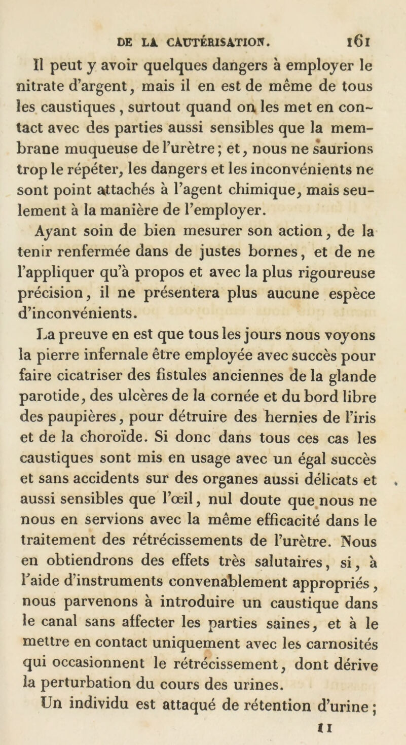 Il peut y avoir quelques dangers à employer le nitrate d’argent, mais il en est de même de tous les caustiques , surtout quand on les met en con- tact avec des parties aussi sensibles que la mem- brane muqueuse de l’urètre; et, nous ne saurions trop le répéter, les dangers et les inconvénients ne sont point attachés à l’agent chimique, mais seu- lement à la manière de l’employer. Ayant soin de bien mesurer son action, de la tenir renfermée dans de justes bornes, et de ne l’appliquer qu’à propos et avec la plus rigoureuse précision, il ne présentera plus aucune espèce d’inconvénients. La preuve en est que tous les jours nous voyons la pierre infernale être employée avec succès pour faire cicatriser des fistules anciennes de la glande parotide, des ulcères de la cornée et du bord libre des paupières, pour détruire des hernies de l’iris et de la choroïde. Si donc dans tous ces cas les caustiques sont mis en usage avec un égal succès et sans accidents sur des organes aussi délicats et aussi sensibles que l’œil, nul doute que nous ne nous en servions avec la même efficacité dans le traitement des rétrécissements de l’urètre. Nous en obtiendrons des effets très salutaires , si, à Taide d’instruments convenablement appropriés , nous parvenons à introduire un caustique dans le canal sans affecter les parties saines, et à le mettre en contact uniquement avec les carnosités qui occasionnent le rétrécissement, dont dérive la perturbation du cours des urines. Un individu est attaqué de rétention d’urine ;