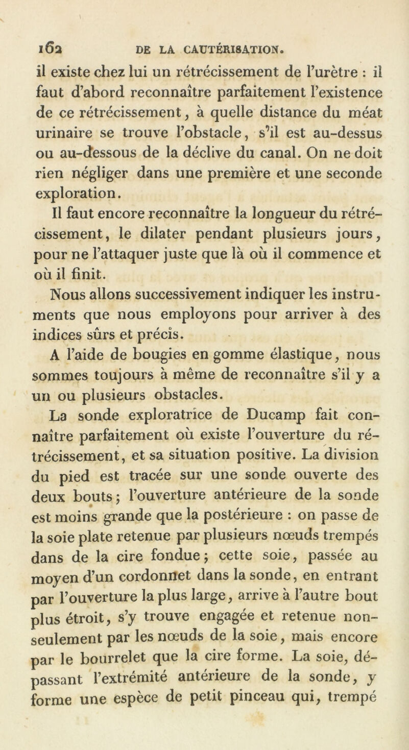 il existe chez lui un rétrécissement de l’urètre : il faut d’abord reconnaître parfaitement l’existence de ce rétrécissement, à quelle distance du méat urinaire se trouve l’obstacle, s’il est au-dessus ou au-dessous de la déclive du canal. On ne doit rien négliger dans une première et une seconde exploration. Il faut encore reconnaître la longueur du rétré- cissement, le dilater pendant plusieurs jours, pour ne l’attaquer juste que là où il commence et où il finit. Nous allons successivement indiquer les instru- ments que nous employons pour arriver à des indices sûrs et précis. A l’aide de bougies en gomme élastique, nous sommes toujours à même de reconnaître s’il y a un ou plusieurs obstacles. La sonde exploratrice de Ducamp fait con- naître parfaitement où existe l’ouverture du ré- trécissement, et sa situation positive. La division du pied est tracée sur une sonde ouverte des deux bouts; l’ouverture antérieure de la sonde est moins grande que la postérieure : on passe de la soie plate retenue par plusieurs nœuds trempés dans de la cire fondue ; cette soie, passée au moyen d’un cordonnet dans la sonde, en entrant par l’ouverture la plus large, arrive à l’autre bout plus étroit, s’y trouve engagée et retenue non- seulement par les nœuds de la soie, mais encore par le bourrelet que la cire forme. La soie, dé- passant l’extrémité antérieure de la sonde, y forme une espèce de petit pinceau qui, trempé