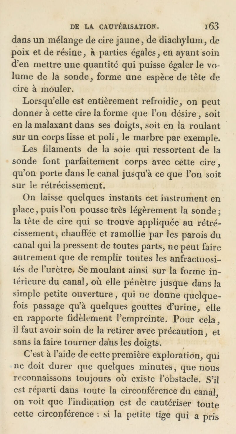 dans un mélange de cire jaune, de diachylum, de poix et de résine, à parties égales, en ayant soin d’en mettre une quantité qui puisse égaler le vo- lume de la sonde, forme une espèce de tête de cire à mouler. Lorsqu’elle est entièrement refroidie, on peut donner à cette cire la forme que l’on désire, soit en la malaxant dans ses doigts, soit en la roulant sur un corps lisse et poli, le marbre par exemple. Les filaments de la soie qui ressortent de la sonde font parfaitement corps avec cette cire, qu’on porte dans le canal jusqu’à ce que l’on soit sur le rétrécissement. On laisse quelques instants cet instrument en place, puis l’on pousse très légèrement la sonde ; la tête de cire qui se trouve appliquée au rétré- cissement, chauffée et ramollie par les parois du canal qui la pressent de toutes parts, ne peut faire autrement que de remplir toutes les anfractuosi- tés de l’urètre. Se moulant ainsi sur la forme in- térieure du canal, où elle pénètre jusque dans la simple petite ouverture, qui ne donne quelque- fois passage qu’à quelques gouttes d’urine, elle en rapporte fidèlement l’empreinte. Pour cela, il faut avoir soin de la retirer avec précaution, et sans la faire tourner dans les doigts. C’est à l’aide de cette première exploration, qui ne doit durer que quelques minutes, que nous reconnaissons toujours où existe l’obstacle. S’il est réparti dans toute la circonférence du canal, on voit que l’indication est de cautériser toute cette circonférence : si la petite tige qui a pris