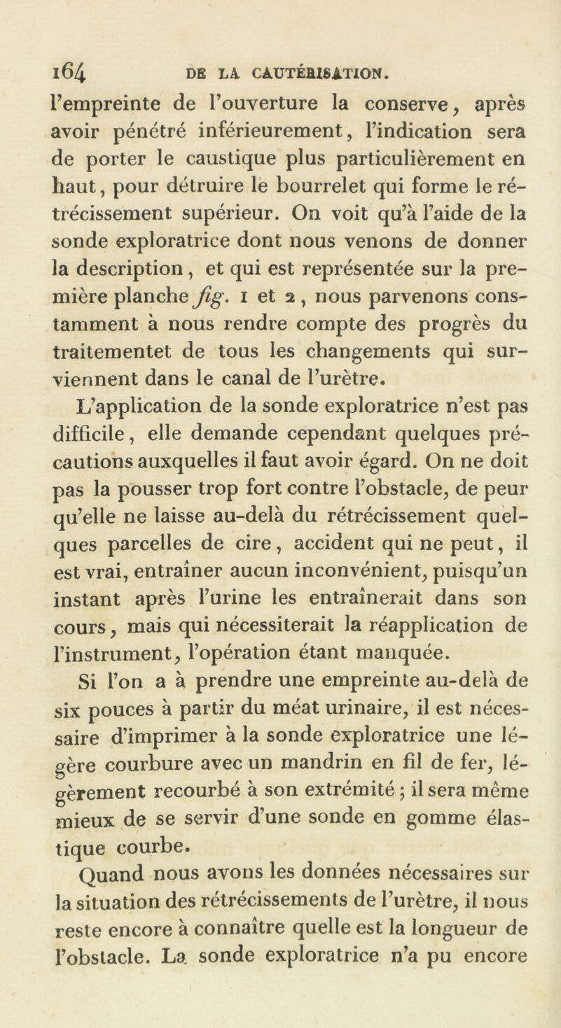 l’empreinte de l’ouverture la conserve, après avoir pénétré inférieurement, l’indication sera de porter le caustique plus particulièrement en haut, pour détruire le bourrelet qui forme le ré- trécissement supérieur. On voit qu’à l’aide de la sonde exploratrice dont nous venons de donner la description , et qui est représentée sur la pre- mière planche Jig. i et 2, nous parvenons cons- tamment à nous rendre compte des progrès du traitementet de tous les changements qui sur- viennent dans le canal de l’urètre. L’application de la sonde exploratrice n’est pas difficile, elle demande cependant quelques pré- cautions auxquelles il faut avoir égard. On ne doit pas la pousser trop fort contre l’obstacle, de peur qu’elle ne laisse au-delà du rétrécissement quel- ques parcelles de cire, accident qui ne peut, il est vrai, entraîner aucun inconvénient, puisqu’un instant après l’urine les entraînerait dans son cours, mais qui nécessiterait la réapplication de l’instrument, l’opération étant manquée. Si l’on a à prendre une empreinte au-delà de six pouces à partir du méat urinaire, il est néces- saire d’imprimer à la sonde exploratrice une lé- gère courbure avec un mandrin en fîl de fer, lé- gèrement recourbé à son extrémité ; il sera même mieux de se servir d’une sonde en gomme élas- tique courbe. Quand nous avons les données nécessaires sur la situation des rétrécissements de l’urètre, il nous reste encore à connaître quelle est la longueur de l’obstacle. La sonde exploratrice n’a pu encore