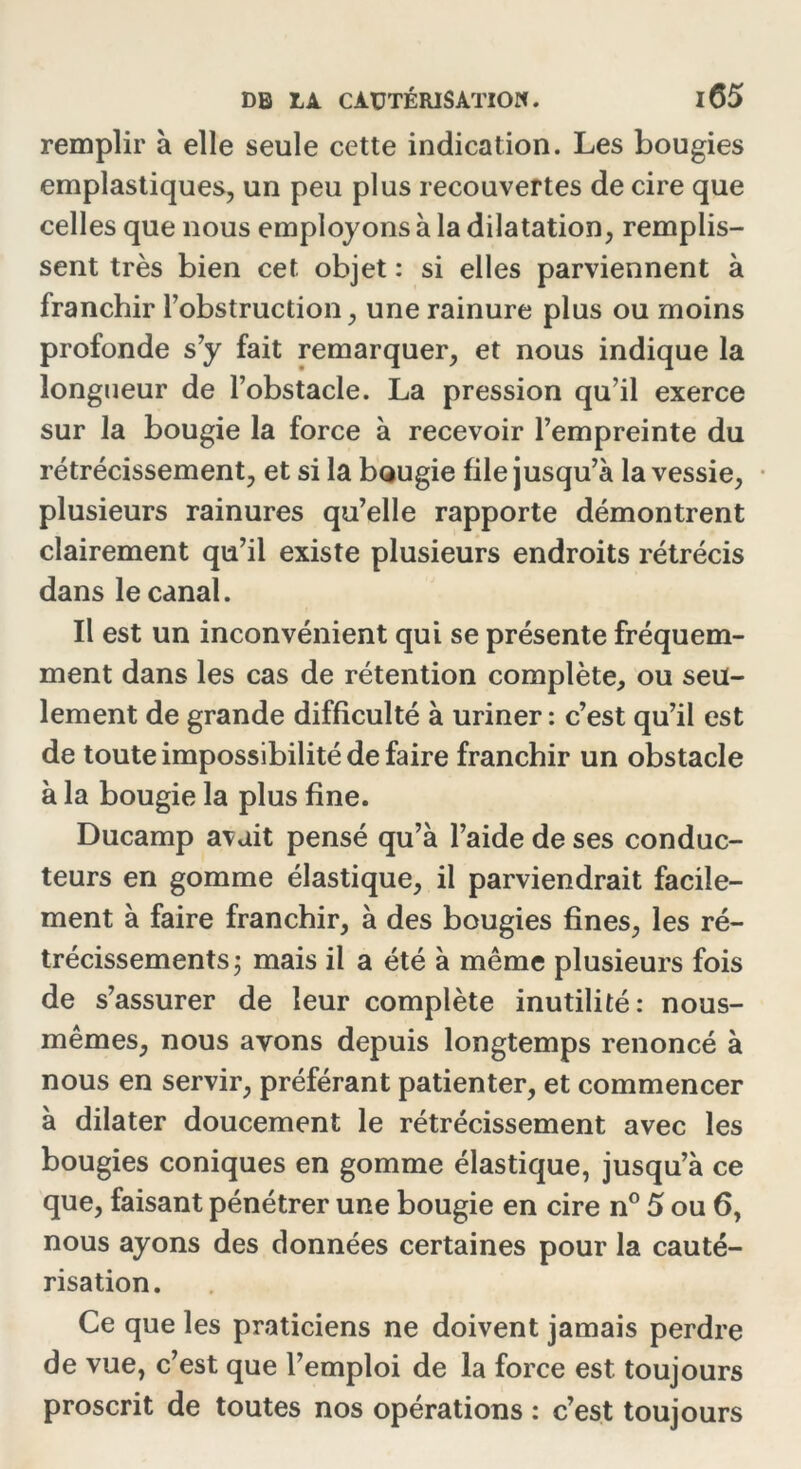 remplir à elle seule cette indication. Les bougies emplastiques, un peu plus recouvertes de cire que celles que nous employons à la dilatation, remplis- sent très bien cet objet : si elles parviennent à franchir l’obstruction, une rainure plus ou moins profonde s’y fait remarquer, et nous indique la longueur de l’obstacle. La pression qu’il exerce sur la bougie la force à recevoir l’empreinte du rétrécissement, et si la bougie file jusqu’à la vessie, plusieurs rainures qu’elle rapporte démontrent clairement qu’il existe plusieurs endroits rétrécis dans le canal. Il est un inconvénient qui se présente fréquem- ment dans les cas de rétention complète, ou seu- lement de grande difficulté à uriner : c’est qu’il est de toute impossibilité de faire franchir un obstacle à la bougie la plus fine. Ducamp avait pensé qu’à l’aide de ses conduc- teurs en gomme élastique, il parviendrait facile- ment à faire franchir, à des bougies fines, les ré- trécissements ; mais il a été à même plusieurs fois de s’assurer de leur complète inutilité: nous- mêmes, nous ayons depuis longtemps renoncé à nous en servir, préférant patienter, et commencer à dilater doucement le rétrécissement avec les bougies coniques en gomme élastique, jusqu’à ce que, faisant pénétrer une bougie en cire n° 5 ou 6, nous ayons des données certaines pour la cauté- risation. Ce que les praticiens ne doivent jamais perdre de vue, c’est que l’emploi de la force est toujours proscrit de toutes nos opérations : c’est toujours