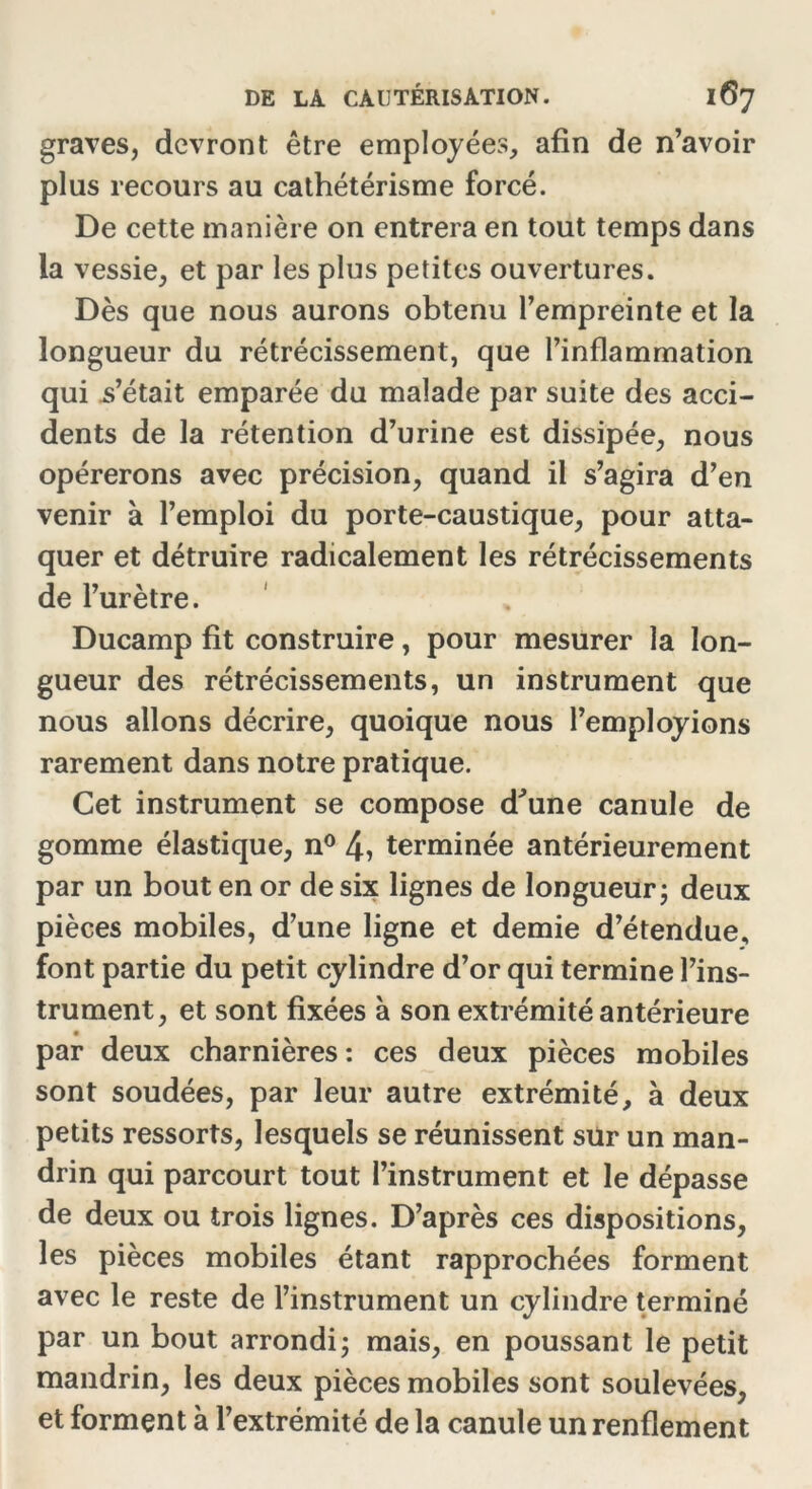 graves, devront être employées, afin de n’avoir plus recours au cathétérisme forcé. De cette manière on entrera en tout temps dans la vessie, et par les plus petites ouvertures. Dès que nous aurons obtenu l’empreinte et la longueur du rétrécissement, que l’inflammation qui s’était emparée du malade par suite des acci- dents de la rétention d’urine est dissipée, nous opérerons avec précision, quand il s’agira d’en venir à l’emploi du porte-caustique, pour atta- quer et détruire radicalement les rétrécissements de l’urètre. Ducamp fit construire, pour mesurer la lon- gueur des rétrécissements, un instrument que nous allons décrire, quoique nous l’employions rarement dans notre pratique. Cet instrument se compose d'une canule de gomme élastique, n° 4, terminée antérieurement par un bout en or de six lignes de longueur ; deux pièces mobiles, d’une ligne et demie d’étendue, font partie du petit cylindre d’or qui termine l’ins- trument, et sont fixées à son extrémité antérieure par deux charnières : ces deux pièces mobiles sont soudées, par leur autre extrémité, à deux petits ressorts, lesquels se réunissent sur un man- drin qui parcourt tout l’instrument et le dépasse de deux ou trois lignes. D’après ces dispositions, les pièces mobiles étant rapprochées forment avec le reste de l’instrument un cylindre terminé par un bout arrondi; mais, en poussant le petit mandrin, les deux pièces mobiles sont soulevées, et forment à l’extrémité de la canule un renflement