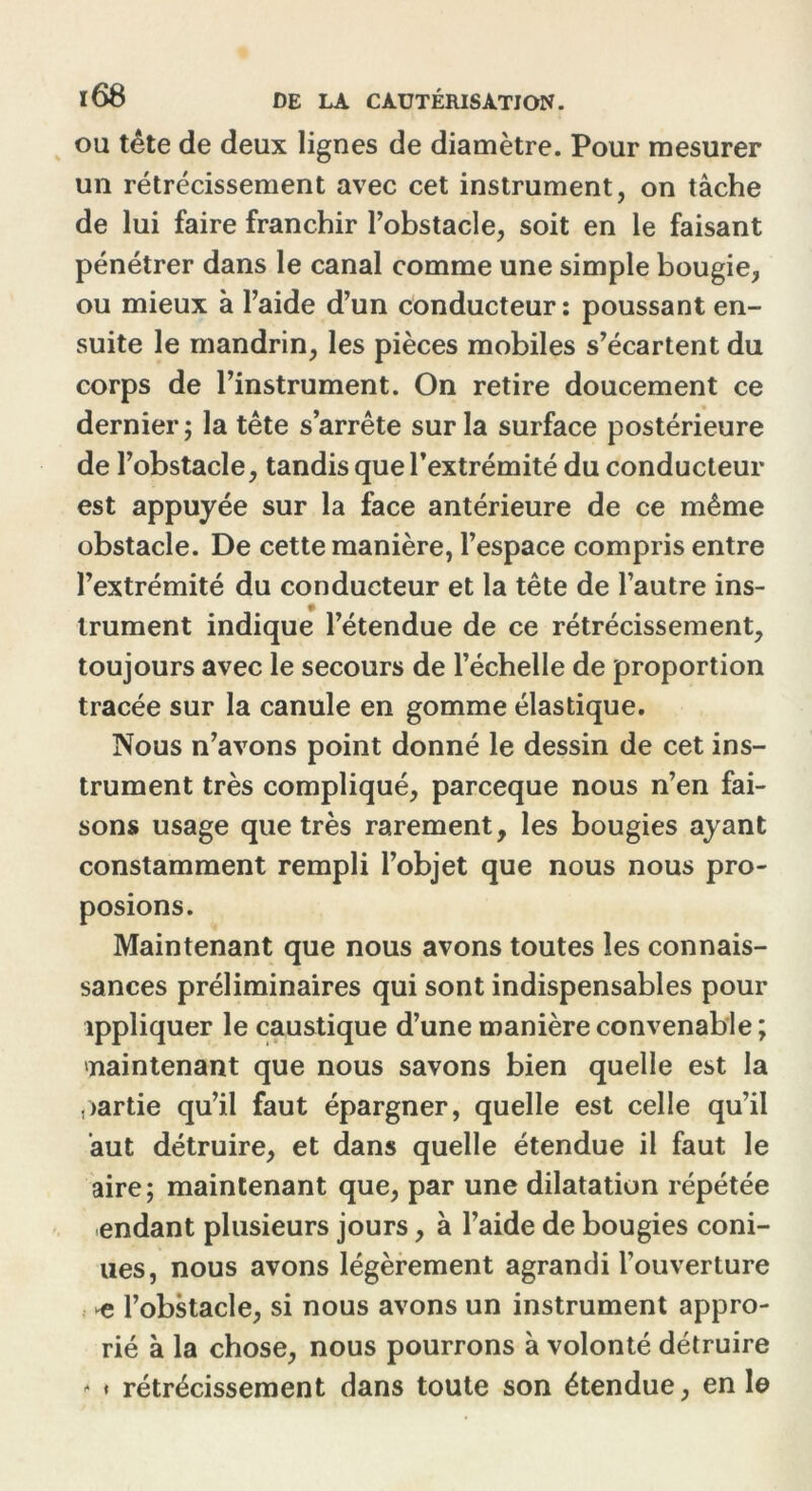 ou tête de deux lignes de diamètre. Pour mesurer un rétrécissement avec cet instrument, on tâche de lui faire franchir l’obstacle, soit en le faisant pénétrer dans le canal comme une simple bougie, ou mieux à l’aide d’un conducteur: poussant en- suite le mandrin, les pièces mobiles s’écartent du corps de l’instrument. On retire doucement ce dernier; la tête s’arrête sur la surface postérieure de l’obstacle, tandis que l’extrémité du conducteur est appuyée sur la face antérieure de ce même obstacle. De cette manière, l’espace compris entre l’extrémité du conducteur et la tête de l’autre ins- trument indique l’étendue de ce rétrécissement, toujours avec le secours de l’échelle de proportion tracée sur la canule en gomme élastique. Nous n’avons point donné le dessin de cet ins- trument très compliqué, parceque nous n’en fai- sons usage que très rarement, les bougies ayant constamment rempli l’objet que nous nous pro- posions. Maintenant que nous avons toutes les connais- sances préliminaires qui sont indispensables pour appliquer le caustique d’une manière convenable ; maintenant que nous savons bien quelle est la partie qu’il faut épargner, quelle est celle qu’il ’aut détruire, et dans quelle étendue il faut le aire; maintenant que, par une dilatation répétée endant plusieurs jours, à l’aide de bougies corn- ues, nous avons légèrement agrandi l’ouverture e l’obstacle, si nous avons un instrument appro- rié à la chose, nous pourrons à volonté détruire - * rétrécissement dans toute son étendue, en le