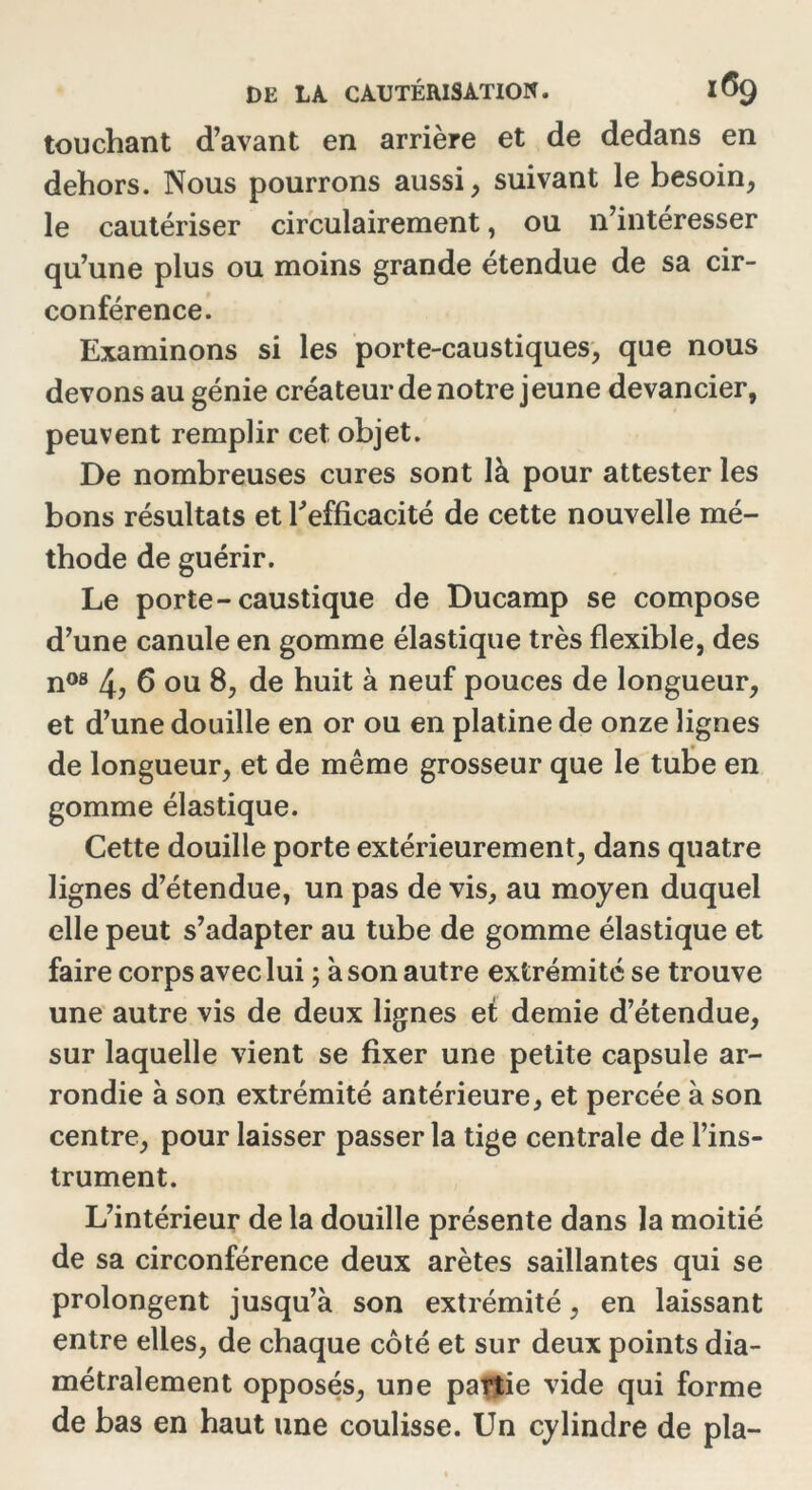 touchant d’avant en arrière et de dedans en dehors. Nous pourrons aussi , suivant le besoin, le cautériser circulairement, ou n’intéresser qu’une plus ou moins grande étendue de sa cir- conférence. Examinons si les porte-caustiques, que nous devons au génie créateur de notre jeune devancier, peuvent remplir cet objet. De nombreuses cures sont là pour attester les bons résultats et l'efficacité de cette nouvelle mé- thode de guérir. Le porte-caustique de Ducamp se compose d’une canule en gomme élastique très flexible, des n08 4, 6 ou 8, de huit à neuf pouces de longueur, et d’une douille en or ou en platine de onze lignes de longueur, et de même grosseur que le tube en gomme élastique. Cette douille porte extérieurement, dans quatre lignes d’étendue, un pas de vis, au moyen duquel elle peut s’adapter au tube de gomme élastique et faire corps avec lui ; à son autre extrémité se trouve une autre vis de deux lignes et demie d’étendue, sur laquelle vient se fixer une petite capsule ar- rondie à son extrémité antérieure, et percée à son centre, pour laisser passer la tige centrale de l’ins- trument. L’intérieur de la douille présente dans la moitié de sa circonférence deux arêtes saillantes qui se prolongent jusqu’à son extrémité, en laissant entre elles, de chaque côté et sur deux points dia- métralement opposés, une partie vide qui forme de bas en haut une coulisse. Un cylindre de pla-