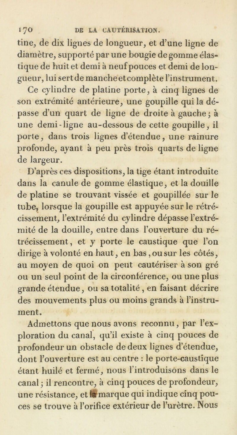 tine, de dix lignes de longueur, et d’une ligne de diamètre, supporté par une bougie de gomrne élas- tique de huit et demi à neuf pouces et demi de lon- gueur, lui sert de manche et complète l’instrument. Ce cylindre de platine porte, à cinq lignes de son extrémité antérieure, une goupille qui la dé- passe d’un quart de ligne de droite à gauche ; à une demi-ligne au-dessous de cette goupille, il porte, dans trois lignes d’étendue, une rainure profonde, ayant à peu près trois quarts de ligne de largeur. D’après ces dispositions, la tige étant introduite dans la canule de gomme élastique, et la douille de platine se trouvant vissée et goupillée sur le tube, lorsque la goupille est appuyée sur le rétré- cissement, l’extrémité du cylindre dépasse l’extré- mité de la douille, entre dans l’ouverture du ré- trécissement, et y porte le caustique que l’on dirige à volonté en haut, en bas, ou sur les côtés, au moyen de quoi on peut cautériser à son gré ou un seul point de la circonlérence, ou une plus grande étendue, ou sa totalité, en faisant décrire des mouvements plus ou moins grands à l’instru- ment. Admettons que nous avons reconnu, par l’ex- ploration du canal, qu’il existe à cinq pouces de profondeur un obstacle de deux lignes d’étendue, dont l’ouverture est au centre : le porte-caustique étant huilé et fermé, nous l’introduisons dans le canal ; il rencontre, à cinq pouces de profondeur, une résistance, et làrmarque qui indique cinq pou- ces se trouve à l’orifice extérieur de l’urètre. Nous