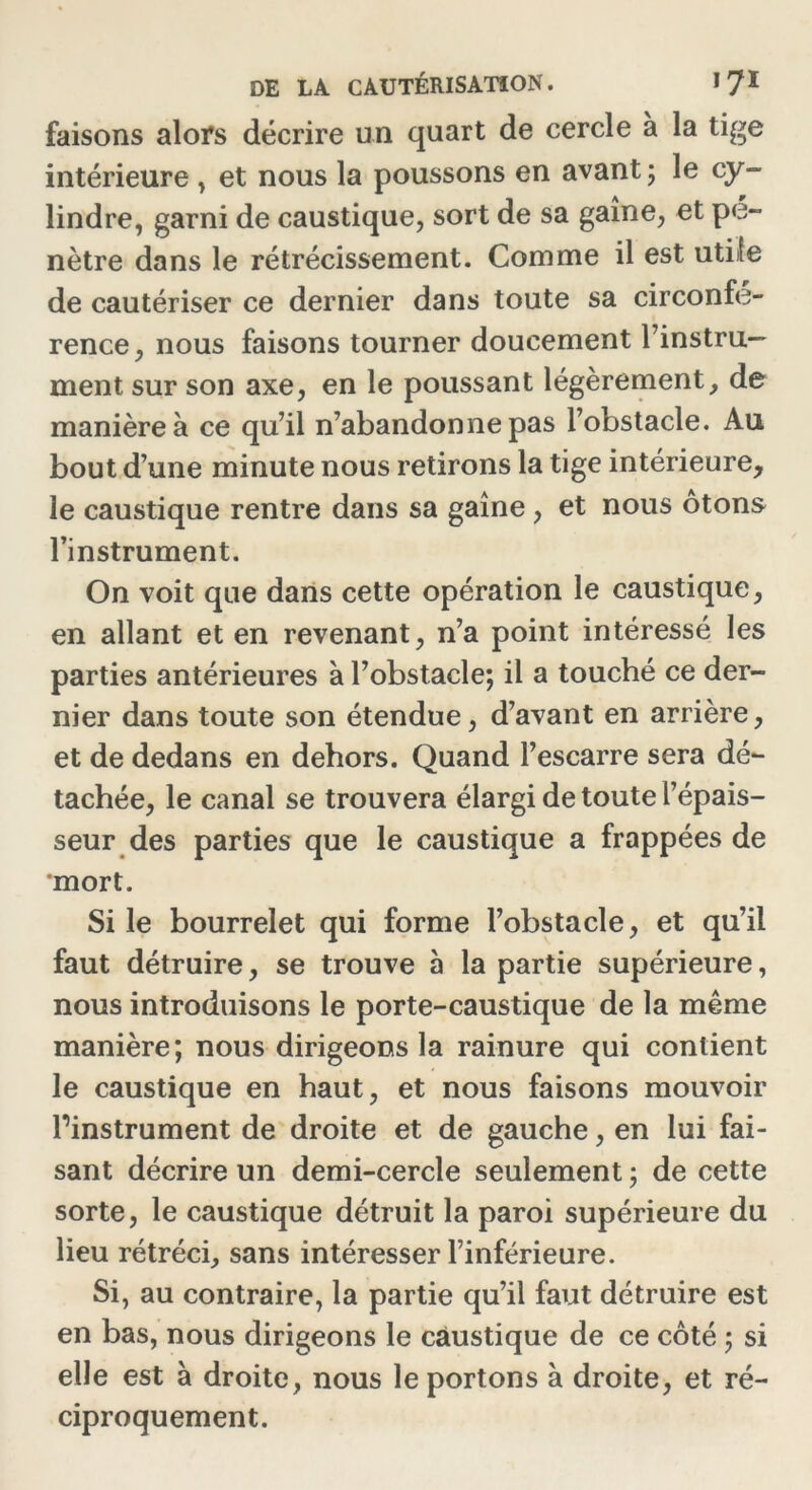 faisons alors décrire un quart de cercle à la tige intérieure , et nous la poussons en avant ; le cy- lindre, garni de caustique, sort de sa gaine, et pé- nétré dans le rétrécissement. Comme il est utile de cautériser ce dernier dans toute sa circonfé- rence, nous faisons tourner doucement l’instru— ment sur son axe, en le poussant légèrement, de manière à ce qu’il n’abandonne pas l’obstacle. Au bout d’une minute nous retirons la tige intérieure, le caustique rentre dans sa gaine , et nous ôtons l’instrument. On voit que dans cette opération le caustique, en allant et en revenant, n’a point intéressé les parties antérieures à l’obstacle; il a touché ce der- nier dans toute son étendue, d’avant en arrière, et de dedans en dehors. Quand l’escarre sera dé- tachée, le canal se trouvera élargi de toute l’épais- seur des parties que le caustique a frappées de mort. Si le bourrelet qui forme l’obstacle, et qu’il faut détruire, se trouve à la partie supérieure, nous introduisons le porte-caustique de la même manière; nous dirigeons la rainure qui contient le caustique en haut, et nous faisons mouvoir l’instrument de droite et de gauche, en lui fai- sant décrire un demi-cercle seulement ; de cette sorte, le caustique détruit la paroi supérieure du lieu rétréci, sans intéresser l’inférieure. Si, au contraire, la partie qu’il faut détruire est en bas, nous dirigeons le caustique de ce côté ; si elle est à droite, nous le portons à droite, et ré- ciproquement.