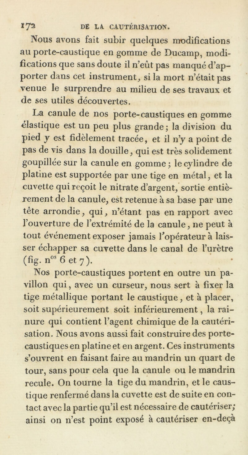 Nous avons fait subir quelques modifications au porte-caustique en gomme de Ducamp, modi- fications que sans doute il n’eût pas manqué d’ap- porter dans cet instrument, si la mort n’était pas venue le surprendre au milieu de ses travaux et de ses utiles découvertes. La canule de nos porte-caustiques en gomme élastique est un peu plus grande; la division du pied y est fidèlement tracée, et il n’y a point de pas de vis dans la douille, qui est très solidement goupillée sur la canule en gomme ; le cylindre de platine est supportée par une tige en métal, et la cuvette qui reçoit le nitrate d’argent, sortie entiè- rement de la canule, est retenue à sa base par une tête arrondie, qui, n’étant pas en rapport avec l’ouverture de l’extrémité de la canule, ne peut à tout événement exposer jamais l'opérateur à lais- ser échapper sa cuvette dans le canal de l’urètre (fig. nos 6 et 7). Nos porte-caustiques portent en outre un pa- villon qui, avec un curseur, nous sert à fixer la tige métallique portant le caustique, et à placer, soit supérieurement soit inférieurement, la rai- nure qui contient l’agent chimique de la cautéri- sation. Nous avons aussi fait construire des porte- caustiques en platine et en argent. Ces instruments s’ouvrent en faisant faire au mandrin un quart de tour, sans pour cela que la canule ou le mandrin recule. On tourne la tige du mandrin, et le caus- tique renfermé dans la cuvette est de suite en con- tact avec la partie qu’il est nécessaire de cautériser; ainsi on n’est point exposé à cautériser en-deçà