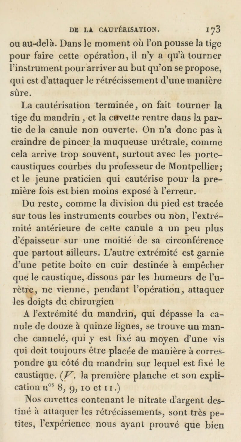 ou au-delà. Dans le moment où Ton pousse la tige pour faire cette opération, il n’y a qu’à tourner l’instrument pour arriver au but qu’on se propose, qui est d’attaquer le rétrécissement d’une manière sûre. La cautérisation terminée, on fait tourner la tige du mandrin , et la cuvette rentre dans la par- tie de la canule non ouverte. On n’a donc pas à craindre de pincer la muqueuse urétrale, comme cela arrive trop souvent, surtout avec les porte- caustiques courbes du professeur de Montpellier; et le jeune praticien qui cautérise pour la pre- mière fois est bien moins exposé à l’erreur. Du reste, comme la division du pied est tracée sur tous les instruments courbes ou non, l’extré- mité antérieure de cette canule a un peu plus d’épaisseur sur une moitié de sa circonférence que partout ailleurs. L’autre extrémité est garnie d’une petite boîte en cuir destinée à empêcher que le caustique, dissous par les humeurs de l’u- rètre, ne vienne, pendant l’opération, attaquer les doigts du chirurgien A l’extrémité du mandrin, qui dépasse la ca- nule de douze à quinze lignes, se trouve un man- che cannelé, qui y est fixé au moyen d’une vis qui doit toujours être placée de manière à corres- pondre $u côté du mandrin sur lequel est fixé le caustique. {V. la première planche et son expli- cation nos 8, 9, io et 11.) Nos cuvettes contenant le nitrate d’argent des- tiné à attaquer les rétrécissements, sont très pe- tites, l’expérience nous ayant prouvé que bien