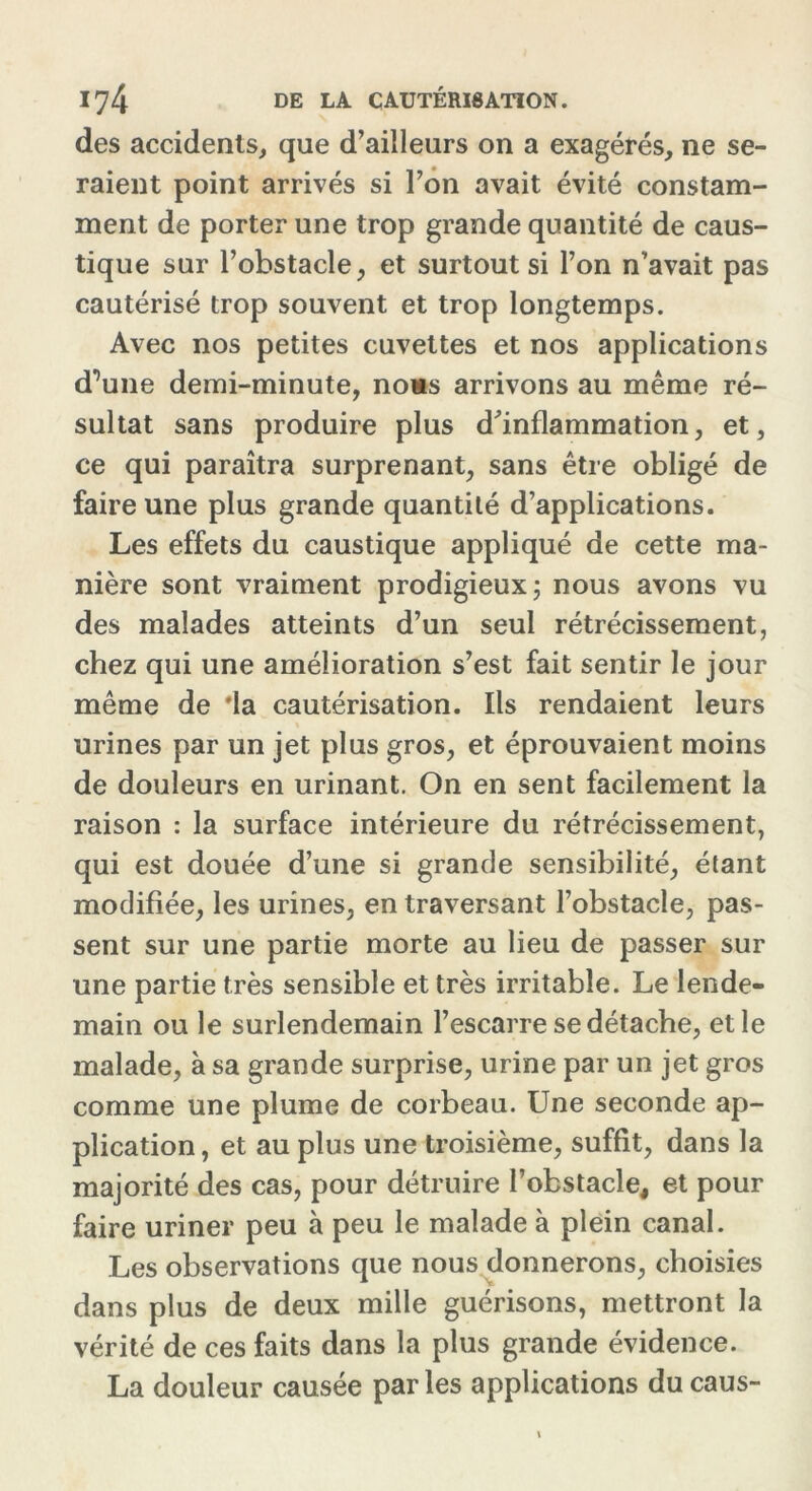 des accidents, que d’ailleurs on a exagérés, ne se- raient point arrivés si Ton avait évité constam- ment de porter une trop grande quantité de caus- tique sur l’obstacle, et surtout si l’on n’avait pas cautérisé trop souvent et trop longtemps. Avec nos petites cuvettes et nos applications d’une demi-minute, noas arrivons au même ré- sultat sans produire plus d'inflammation, et, ce qui paraîtra surprenant, sans être obligé de faire une plus grande quantité d’applications. Les effets du caustique appliqué de cette ma- nière sont vraiment prodigieux; nous avons vu des malades atteints d’un seul rétrécissement, chez qui une amélioration s’est fait sentir le jour même de 'la cautérisation. Ils rendaient leurs urines par un jet plus gros, et éprouvaient moins de douleurs en urinant. On en sent facilement la raison : la surface intérieure du rétrécissement, qui est douée d’une si grande sensibilité, étant modifiée, les urines, en traversant l’obstacle, pas- sent sur une partie morte au lieu de passer sur une partie très sensible et très irritable. Le lende- main ou le surlendemain l’escarre se détache, et le malade, à sa grande surprise, urine par un jet gros comme une plume de corbeau. Une seconde ap- plication , et au plus une troisième, suffit, dans la majorité des cas, pour détruire l’obstacle, et pour faire uriner peu à peu le malade à plein canal. Les observations que nous donnerons, choisies dans plus de deux mille guérisons, mettront la vérité de ces faits dans la plus grande évidence. La douleur causée parles applications du caus-