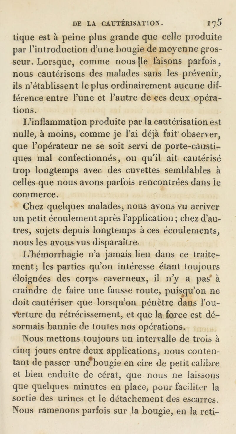 tique est à peine plus grande que celle produite par l’introduction d’une bougie de moyenne gros- seur. Lorsque, comme nous |le faisons parfois, nous cautérisons des malades sans les prévenir, ils n’établissent le plus ordinairement aucune dif- férence entre l’une et l’autre de ces deux opéra- tions. L’inflammation produite par la cautérisation est nulle, à moins, comme je l’ai déjà fait observer, que l’opérateur ne se soit servi de porte-causti- ques mal confectionnés, ou qu'il ait cautérisé trop longtemps avec des cuvettes semblables à celles que nous avons parfois rencontrées dans le commerce. Chez quelques malades, nous avons vu arriver un petit écoulement après l’application ; chez d’au- tres, sujets depuis longtemps à ces écoulements, nous les avous vus disparaître. L’hémorrhagie n’a jamais lieu dans ce traite- ment j les parties qu’on intéresse étant toujours éloignées des corps caverneux, il n'y a pas à craindre de faire une fausse route, puisqu’on ne doit cautériser que lorsqu’on pénètre dans l’ou- Verture du rétrécissement, et que la force est dé- sormais bannie de toutes nos opérations. Nous mettons toujours un intervalle de trois à cinq jours entre deux applications, nous conten- tant de passer une#bougie en cire de petit calibre et bien enduite de cérat, que nous ne laissons que quelques minutes en place, pour faciliter la sortie des urines et le détachement des escarres. Nous ramenons parfois sur la bougie, en la reti-