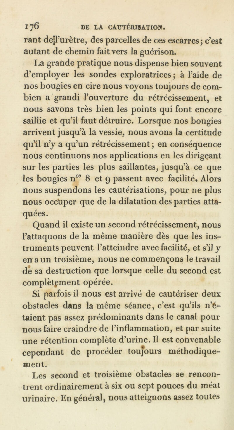 rant dep’urètre, des parcelles de ces escarres ; c’est autant de chemin fait vers la guérison. La grande pratique nous dispense bien souvent d’employer les sondes exploratrices ; à l’aide de nos bougies en cire nous voyons toujours de com- bien a grandi l’ouverture du rétrécissement, et nous savons très bien les points qui font encore saillie et qu’il faut détruire. Lorsque nos bougies arrivent jusqu’à la vessie, nous avons la certitude qu’il n’y a qu’un rétrécissement ; en conséquence nous continuons nos applications en les dirigeant sur les parties les plus saillantes, jusqu’à ce que les bougies n0’ 8 et 9 passent avec facilité. Alors nous suspendons les cautérisations, pour ne plus nous occuper que de la dilatation des parties atta- quées. Quand il existe un second rétrécissement, nous l’attaquons de la même manière dès que les ins- truments peuvent l’atteindre avec facilité, et s’il y en a un troisième, nous ne commençons le travail de sa destruction que lorsque celle du second est complètement opérée. Si parfois il nous est arrivé de cautériser deux obstacles dans la même séance, c’est qu’ils n’é- taient pas assez prédominants dans le canal pour nous faire craindre de l’inflammation, et par suite une rétention complète d’urine. Il est convenable cependant de procéder toujours méthodique- ment. Les second et troisième obstacles se rencon- trent ordinairement à six ou sept pouces du méat urinaire. En général, nous atteignons assez toutes