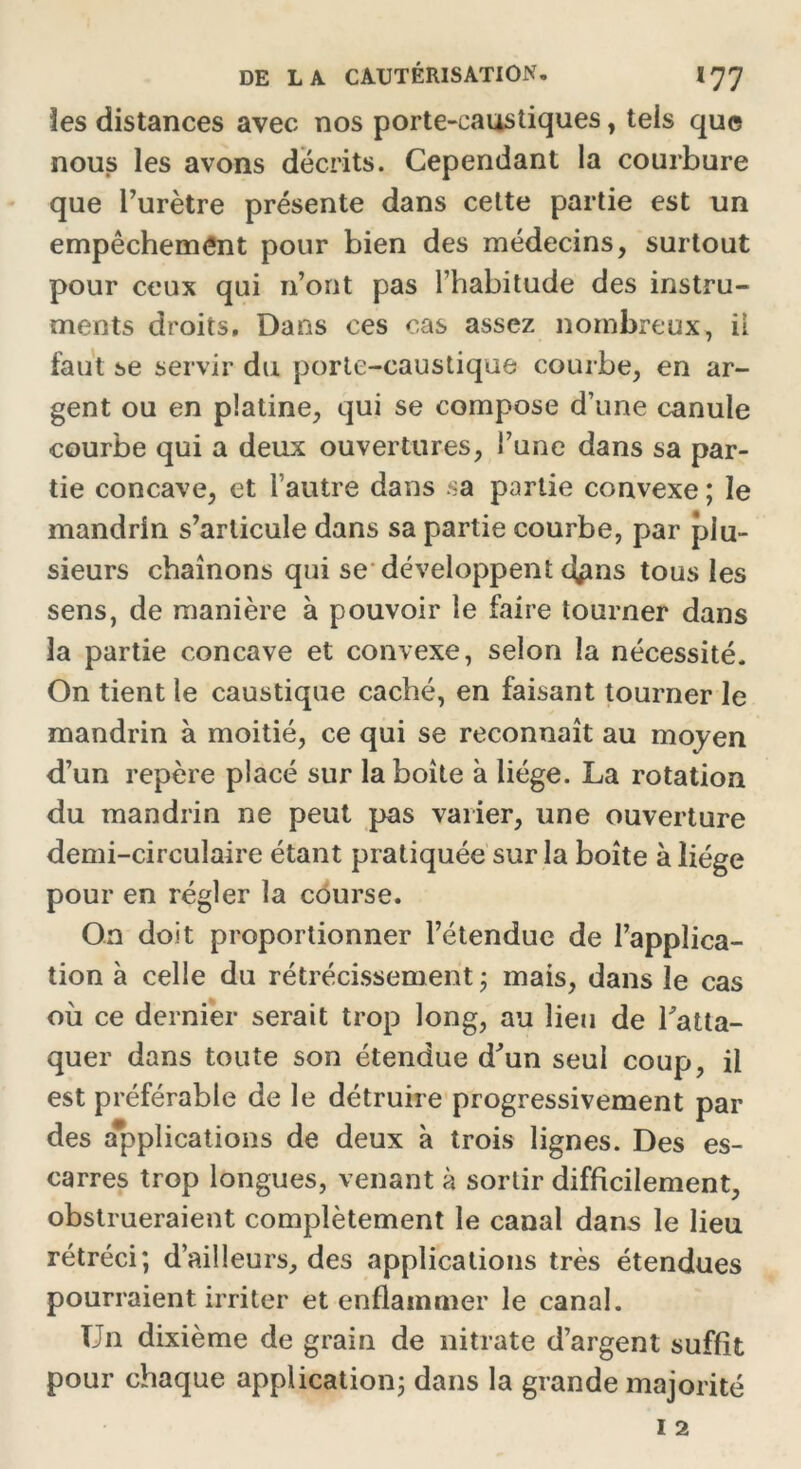 les distances avec nos porte-caustiques, tels que nous les avons décrits. Cependant la courbure que l’urètre présente dans cette partie est un empêchement pour bien des médecins, surtout pour ceux qui n’ont pas l’habitude des instru- ments droits. Dans ces cas assez nombreux, ii faut se servir du porte-caustique courbe, en ar- gent ou en platine, qui se compose d’une canule courbe qui a deux ouvertures, l’une dans sa par- tie concave, et l’autre dans sa partie convexe ; le mandrin s’articule dans sa partie courbe, par plu- sieurs chaînons qui se développent dpns tous les sens, de manière à pouvoir le faire tourner dans la partie concave et convexe, selon la nécessité. On tient le caustique caché, en faisant tourner le mandrin à moitié, ce qui se reconnaît au moyen d’un repère placé sur la boîte à liège. La rotation du mandrin ne peut pas varier, une ouverture demi-circulaire étant pratiquée sur la boîte à liège pour en régler la course. On doit proportionner l’étendue de l’applica- tion à celle du rétrécissement ; mais, dans le cas où ce dernier serait trop long, au lieu de l'atta- quer dans toute son étendue d'un seul coup, il est préférable de le détruire progressivement par des applications de deux à trois lignes. Des es- carres trop longues, venant à sortir difficilement, obstrueraient complètement le canal dans le lieu rétréci; d’ailleurs, des applications très étendues pourraient irriter et enflammer le canal. Un dixième de grain de nitrate d’argent suffît pour chaque application; dans la grande majorité