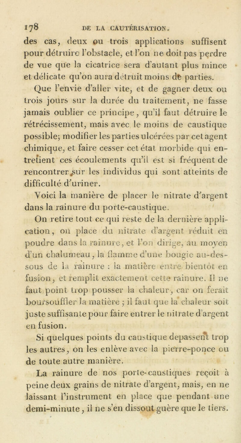 des cas, deux ou trois applications suffisent pour détruire l’obstacle, et l’on ne doit pas perdre de vue que la cicatrice sera d’autant plus mince et délicate qu’on aura détruit moins dfc parties. Que l’envie d’aller vite, et de gagner deux ou trois jours sur la durée du traitement, ne fasse jamais oublier ce principe, qu’il faut détruire le rétrécissement, mais avec le moins de caustique possible; modifier les parties ulcérées par cet agent chimique, et faire cesser cet état morbide qui en- tretient ces écoulements qu’il est si fréquent de rencontrer jsur les individus qui sont atteints de difficulté d’uriner. Voici la manière de placer le nitrate d’argent dans la rainure du porte-caustique. On retire tout ce qui reste de la dernière appli- cation , on place du nitrate d’argent réduit en poudre dans la rainure, et. l’on dirige, au moyen d’un chalumeau, la flamme d’une bougie au-des- sous de la rainure : la matière entre bientôt en fusion, et remplit exactement cette rainure. Il ne faut point trop pousser la chaleur, car on ferait boursotiffler la matière ; il faut que la chaleur soit juste suffisante pour faire entrer ie nitrate d’argent en fusion. Si quelques points du caustique depasseiTl trop les autres, on les enlève avec la pierre-ponce ou de toute autre manière. La rainure de nos porte-caustiques reçoit à peine deux grains de nitrate d’argent, mais, en ne laissant l'instrument en place que pendant une demi-minute, il ne s’en dissout guère que le tiers.