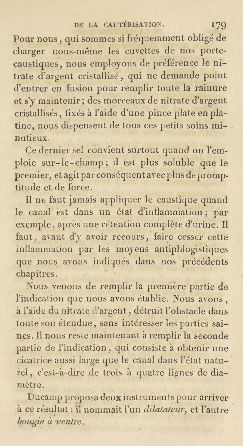 Pour nous, qui sommes si fréquemment obligé de charger rtous-même les cuvettes de nos porte- caustiques, nous employons de préférence le ni- trate d’argent cristallisé, qui ne demande point d’entrer en fusion pour remplir toute la rainure et s’y maintenir; des morceaux de nitrate d’argent cristallisés, fixés à l’aide d’une pince plate en pla- tine, nous dispensent de tous ces petits soins mi- nutieux. Ce dernier sel convient surtout quand on l’em- ploie sur-le-champ 5 il est plus soluble que le premier, et agit par conséquent avec plus de promp- titude et de force. il ne faut jamais appliquer le caustique quand le canal est dans un état d’inflammation ; par exemple, après une rétention complète d’urine. Il faut, avant d’y avoir recours, faire cesser cette inflammation par les moyens antiphlogistiques que nous avons indiqués dans nos précédents chapitres. Nous venons de remplir la première partie de l’indication que nous avons établie. Nous avons , à l’aide du nitrate (l’argent, détruit l’obstacle dans toute son étendue, sans intéresser les parties sai- nes. ïl nous reste maintenant à remplir la seconde partie de l’indication, qui consiste à obtenir une cicatrice aussi large que le canal dans l’état natu- rel, c’est-à-dire de trois à quatre lignes de dia- mètre. Ducamp proposa deux instruments pour arriver à ce résultat : il nommait l’un dilatateur, et l’autre bougie à ventre.