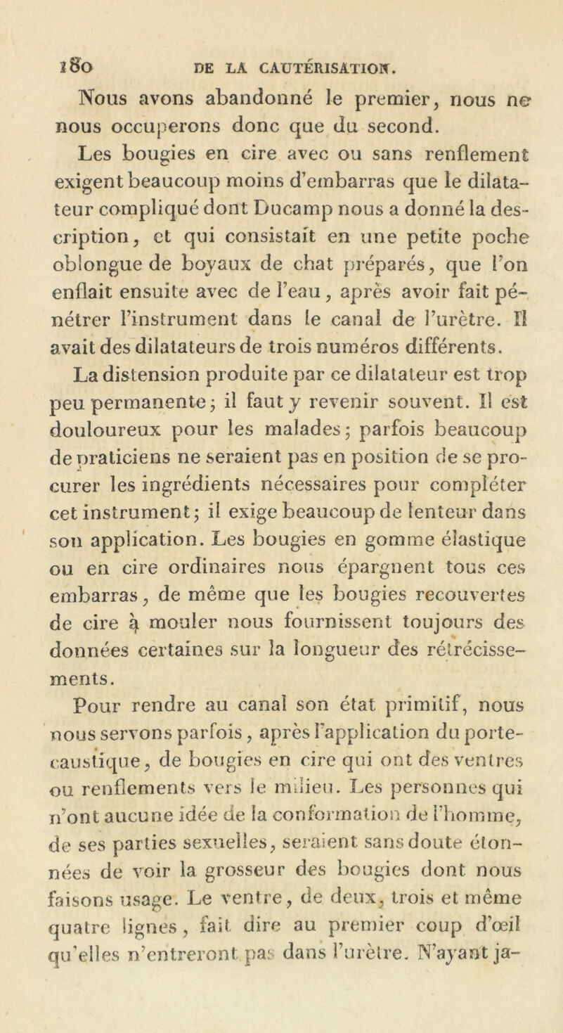 Nous avons abandonné le premier, nous ne nous occuperons donc que du second. Les bougies en cire avec ou sans renflement exigent beaucoup moins d’embarras que le dilata- teur compliqué dont Ducamp nous a donné la des- cription, et qui consistait en une petite poche oblongue de boyaux de chat préparés, que Ton enflait ensuite avec de l’eau, après avoir fait pé- nétrer l’instrument dans le canal de l’urètre, fl avait des dilatateurs de trois numéros différents. La distension produite par ce dilatateur est trop peu permanente j il faut y revenir souvent. Il est douloureux pour les malades ; parfois beaucoup de praticiens ne seraient pas en position de se pro- curer les ingrédients nécessaires pour compléter cet instrument; il exige beaucoup de lenteur dans son application. Les bougies en gomme élastique ou en cire ordinaires nous épargnent tous ces embarras, de même que les bougies recouvertes de cire ^ mouler nous fournissent toujours des données certaines sur la longueur des rétrécisse- ments. Pour rendre au canal son état primitif, nous nous servons parfois, après l'application du porte- caustique, de bougies en cire qui ont des ventres ou renflements vers le milieu. Les personnes qui n’ont aucune idée de la conformation de l’homme, de ses parties sexuelles, seraient sans doute éton- nées de voir la grosseur des bougies dont nous faisons usage. Le ventre , de deux, trois et même quatre lignes, fait dire au premier coup d’œil qu’elles n’entreront pas dans l’urètre. N’ayant ja-