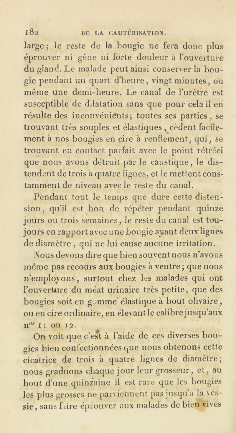 large; le reste de la bougie ne fera donc plus éprouver ni gêne ni forte douleur à l’ouverture du gland. Le malade peut ainsi conserver la bou- gie pendant un quart d’heure, vingt minutes, ou même une demi-heure. Le canal de l’urètre est susceptible de dilatation sans que pour cela il en résulte des inconvénients; toutes ses parties, se trouvant très souples et élastiques, cèdent facile- ment à nos bougies en cire à renflement, qui, se trouvant en contact parfait avec le point rétréci que nous avons détruit par le caustique, le dis- tendent de trois à quatre lignes, et le mettent cons- tamment de niveau avec le reste du canal. Pendant tout le temps que dure cette disten- sion , qu’il est bon de répéter pendant quinze jours ou trois semaines, le reste du canal est tou- jours en rapport avec une bougie ayant deux lignes de diamètre , qui ne lui cause aucune irritation. Nous devons dire que bien souvent nous n’avons même pas recours aux bougies à ventre ; que nous n’emplovons, surtout chez les malades qui ont l’ouverUire du méat urinaire très petite, que des bougies soit en gomme élastique à bout olivaire, ou en cire ordinaire, en élevant le calibre jusqu’aux nos ii ou 12. On voit que c'est à l’aide de ces diverses bou- gies bien confectionnées que nous obtenons cette cicatrice de trois à quatre, lignes de diamètre; nous graduons chaque jour leur grosseur, et, au bout d’une quinzaine il est rare que les bougies les plus grosses ne parviennent pas jusqu’à la \es- sie, sans faire éprouver aux malades de bien vives