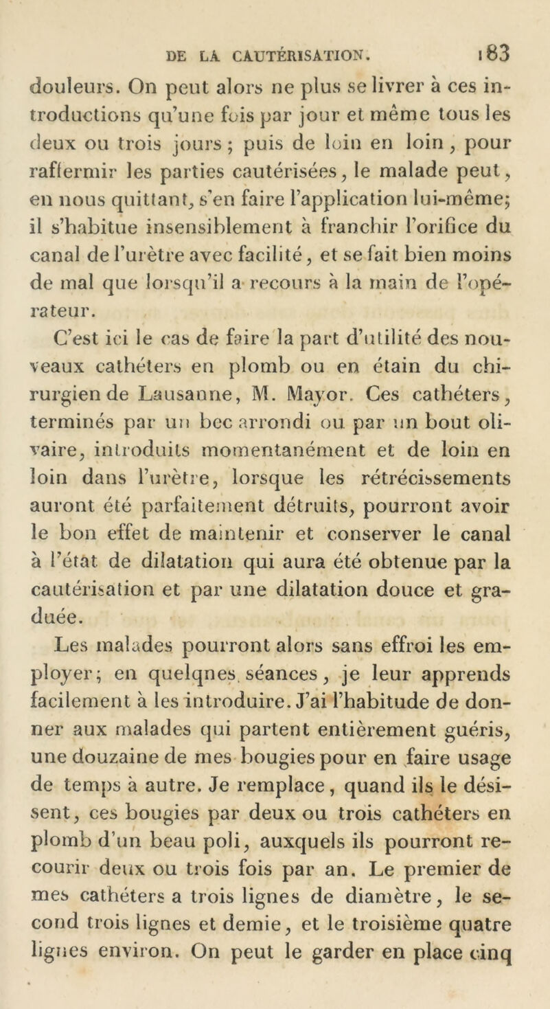 douleurs. On peut alors ne plus se livrer à ces in- troductions qu’une fois par jour et meme tous les deux ou trois jours ; puis de loin en loin , pour raffermir les parties cautérisées, le malade peut, en nous quittant, s’en faire l’application lui-même; il s’habitue insensiblement à franchir l’orifice du canal de l’urètre avec facilité, et se fait bien moins de mal que lorsqu’il a recours à la main de l’opé- rateur. C’est ici le cas de faire la part d’utilité des nou- veaux cathéters en plomb ou en étain du chi- rurgien de Lausanne, M. Major. Ces cathéters, terminés par un bec arrondi ou par un bout oli- vaire, introduits momentanément et de loin en loin dans l’urètre, lorsque les rétrécissements auront été parfaitement détruits, pourront avoir le bon effet de maintenir et conserver le canal à l’état de dilatation qui aura été obtenue par la cautérisation et par une dilatation douce et gra- duée. Les malades pourront alors sans effroi les em- ployer; en quelques, séances, je leur apprends facilement à les introduire. J’ai l’habitude de don- ner aux malades qui partent entièrement guéris, une douzaine de mes bougies pour en faire usage de temps à autre. Je remplace, quand ils le dési- sent, ces bougies par deux ou trois cathéters en plomb d’un beau poli, auxquels ils pourront re- courir deux ou trois fois par an. Le premier de mes cathéters a trois lignes de diamètre, le se- cond trois lignes et demie, et le troisième quatre lignes environ. On peut le garder en place cinq