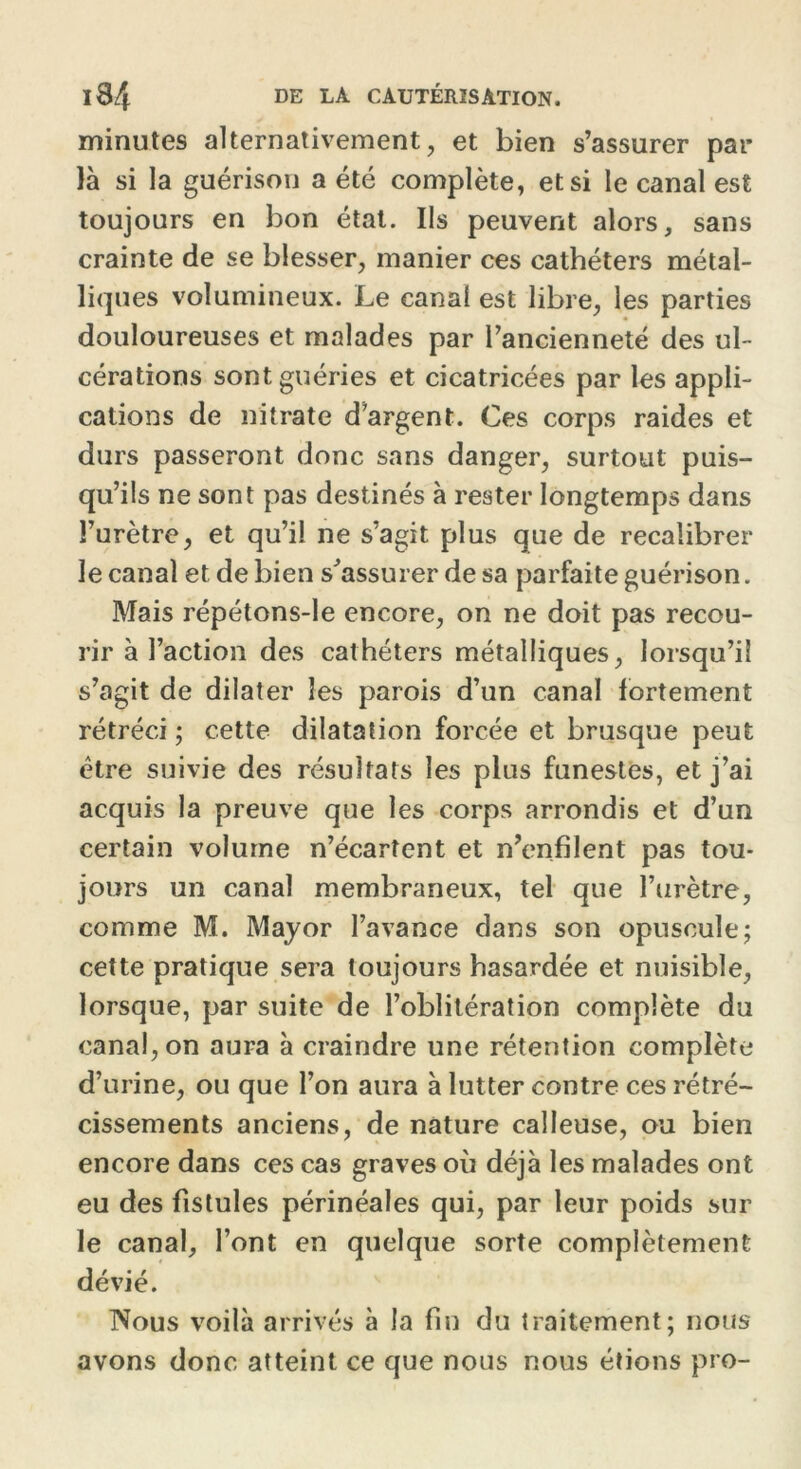 minutes alternativement, et bien s’assurer par- la si la guérison a été complète, et si le canal est toujours en bon état. Ils peuvent alors, sans crainte de se blesser, manier ces cathéters métal- liques volumineux. Le canal est libre, les parties douloureuses et malades par l’ancienneté des ul- cérations sont guéries et cicatricées par les appli- cations de nitrate d’argent. Ces corps raides et durs passeront donc sans danger, surtout puis- qu’ils ne sont pas destinés à rester longtemps dans l’urètre, et qu’il ne s’agit plus que de recalibrer le canal et de bien s’assurer de sa parfaite guérison. Mais répétons-le encore, on ne doit pas recou- rir à l’action des cathéters métalliques, lorsqu’il s’agit de dilater les parois d’un canal fortement rétréci ; cette dilatation forcée et brusque peut être suivie des résultats les plus funestes, et j’ai acquis la preuve que les corps arrondis et d’un certain volume n’écartent et n’enfilent pas tou- jours un canal membraneux, tel que l’urètre, comme M. Mayor l’avance dans son opuscule; cette pratique sera toujours hasardée et nuisible, lorsque, par suite de l’oblitération complète du canal, on aura à craindre une rétention complète d’urine, ou que l’on aura à lutter contre ces rétré- cissements anciens, de nature calleuse, ou bien encore dans ces cas graves où déjà les malades ont eu des fistules périnéales qui, par leur poids sur le canal, l’ont en quelque sorte complètement dévié. Nous voilà arrivés à la fin du traitement; nous avons donc atteint ce que nous nous étions pro-