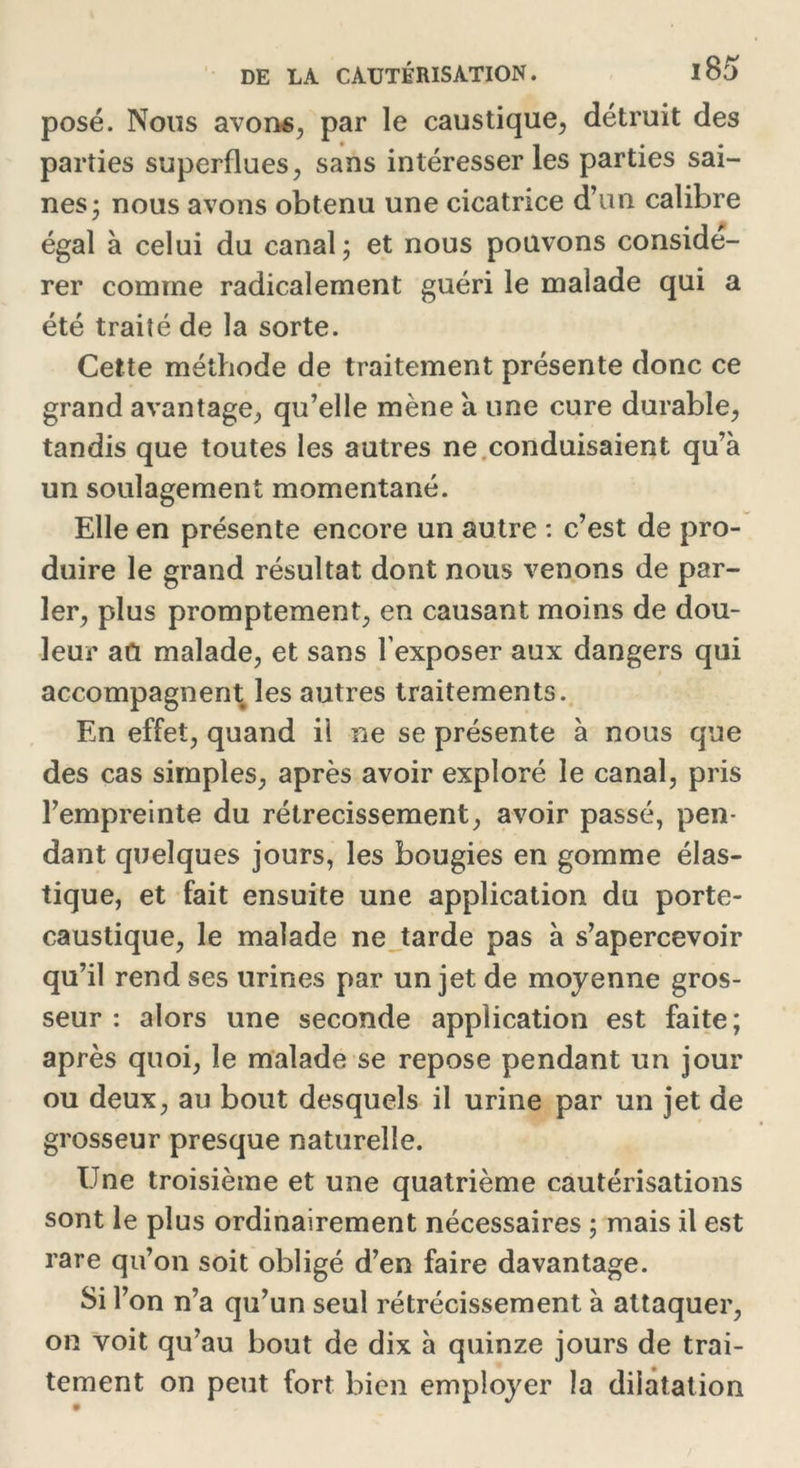 posé. Nous avons, par le caustique, détruit des parties superflues, sans intéresser les parties sai- nes; nous avons obtenu une cicatrice d’un calibre égal à celui du canal; et nous pouvons considé- rer comme radicalement guéri le malade qui a été traité de la sorte. Cette méthode de traitement présente donc ce grand avantage, qu’elle mène a une cure durable, tandis que toutes les autres ne conduisaient qu’à un soulagement momentané. Elle en présente encore un autre : c’est de pro- duire le grand résultat dont nous venons de par- ler, plus promptement, en causant moins de dou- leur au malade, et sans l exposer aux dangers qui accompagnent les autres traitements. En effet, quand il ne se présente à nous que des cas simples, après avoir exploré le canal, pris l’empreinte du rétrécissement, avoir passé, pen- dant quelques jours, les bougies en gomme élas- tique, et fait ensuite une application du porte- caustique, le malade ne tarde pas à s’apercevoir qu’il rend ses urines par un jet de moyenne gros- seur : alors une seconde application est faite; après quoi, le malade se repose pendant un jour ou deux, au bout desquels il urine par un jet de grosseur presque naturelle. Une troisième et une quatrième cautérisations sont le plus ordinairement nécessaires ; mais il est rare qu’on soit obligé d’en faire davantage. Si l’on n’a qu’un seul rétrécissement à attaquer, on voit qu’au bout de dix à quinze jours de trai- tement on peut fort bien employer la dilatation