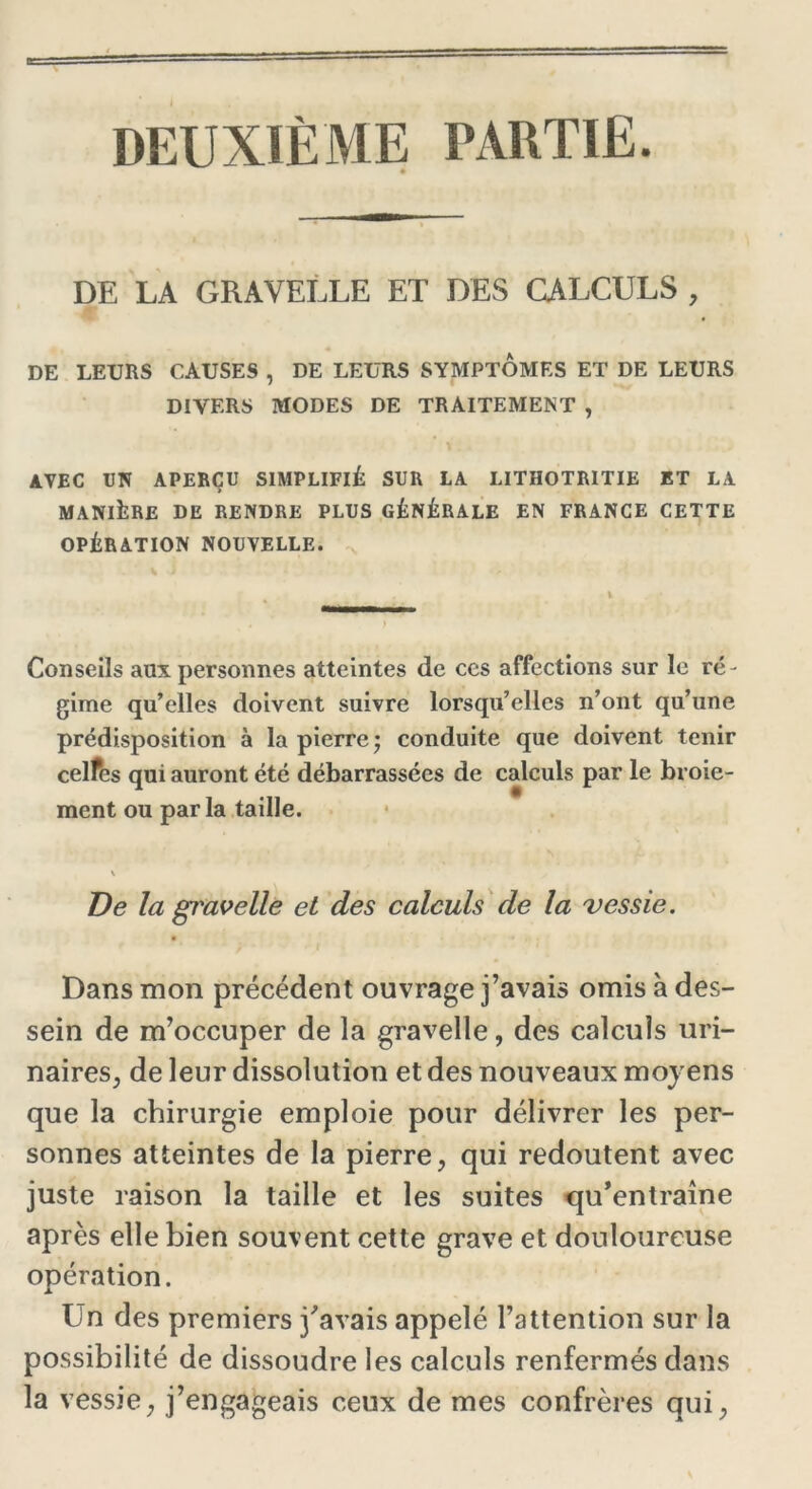 DEUXIÈME PARTIE DE LA GRAVELLE ET DES CALCULS , DE LEURS CAUSES , DE LEURS SYMPTOMES ET DE LEURS DIVERS MODES DE TRAITEMENT , AVEC EN APERÇU SIMPLIFIÉ SUR LA LITHOTRITIE ET LA MANIÈRE DE RENDRE PLUS GÉNÉRALE EN FRANCE CETTE OPÉRATION NOUVELLE. Conseils aux personnes atteintes de ces affections sur le ré- gime qu’elles doivent suivre lorsqu’elles n’ont qu’une prédisposition à la pierre* conduite que doivent tenir celfes qui auront été débarrassées de calculs par le broie- ment ou par la taille. De la gravelle et des calculs de la vessie. • * , ■ Dans mon précédent ouvrage j’avais omis à des- sein de m’occuper de la gravelle, des calculs uri- naires, de leur dissolution et des nouveaux moyens que la chirurgie emploie pour délivrer les per- sonnes atteintes de la pierre, qui redoutent avec juste raison la taille et les suites qu’entraîne après elle bien souvent cette grave et douloureuse opération. Un des premiers j’avais appelé l’attention sur la possibilité de dissoudre les calculs renfermés dans la vessie, j’engageais ceux de mes confrères qui,