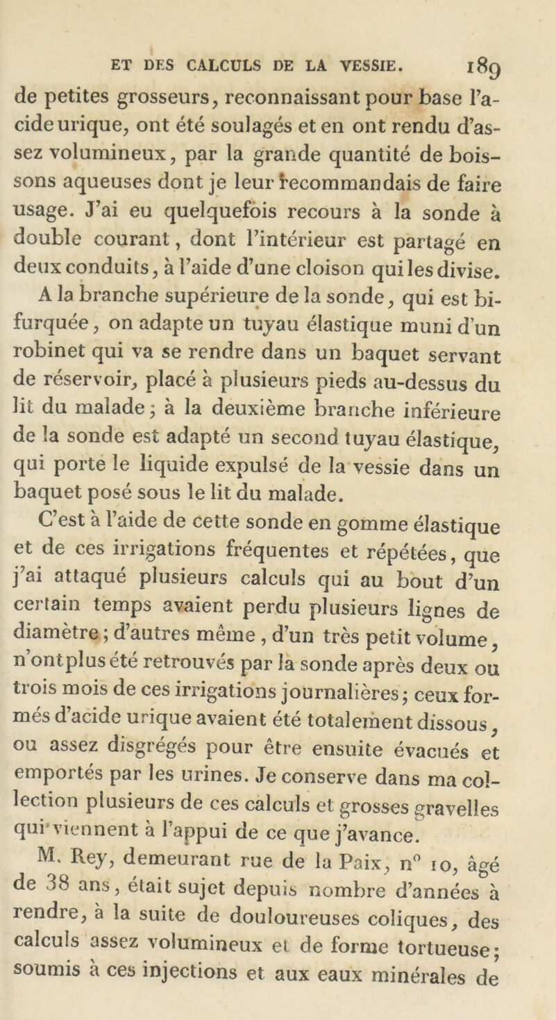 de petites grosseurs, reconnaissant pour base l'a- cide urique, ont été soulagés et en ont rendu d’as- sez volumineux, par la grande quantité de bois- sons aqueuses dont je leur recommandais de faire usage. J’ai eu quelquefois recours à la sonde à double courant, dont l’intérieur est partagé en deux conduits, à l’aide d’une cloison qui les divise. A la branche supérieure de la sonde, qui est bi- furquée, on adapte un tuyau élastique muni d’un robinet qui va se rendre dans un baquet servant de réservoir, placé à plusieurs pieds au-dessus du lit du malade ; à la deuxième branche inférieure de la sonde est adapté un second tuyau élastique, qui porte le liquide expulsé de la vessie dans un baquet posé sous le lit du malade. C’est à l’aide de cette sonde en gomme élastique et de ces irrigations fréquentes et répétées, que j’ai attaqué plusieurs calculs qui au bout d’un certain temps avaient perdu plusieurs lignes de diamètre ; d’autres même , d’un très petit volume, n ontpiusété retrouvés par la sonde après deux ou trois mois de ces irrigations journalières; ceux for- més d’acide urique avaient été totalement dissous, ou assez disgrégés pour être ensuite évacués et emportés par les urines. Je conserve dans ma col- lection plusieurs de ces calculs et grosses gravelles qui viennent à l’appui de ce que j’avance. M* Rey, demeurant rue de la Paix, n° ïo, âgé de 38 ans, était sujet depuis nombre d’années à rendre, à la suite de douloureuses coliques, des calculs assez volumineux et de forme tortueuse; soumis a ces injections et aux eaux minérales de
