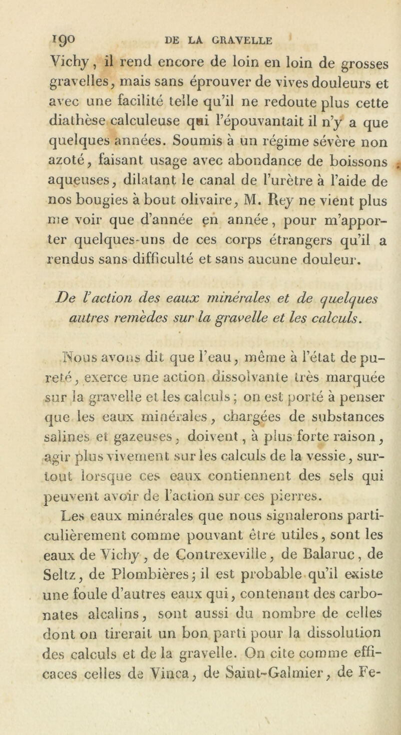 Vichy, il rend encore de loin en loin de grosses graveiles, mais sans éprouver de vives douleurs et avec une facilité telle qu’il ne redoute plus cette diathèse calculeuse qui l’épouvantait il n’y a que quelques années. Soumis à un régime sévère non azoté, faisant usage avec abondance de boissons aqueuses, dilatant le canal de l’urètre à l’aide de nos bougies à bout olivaire, M. Rey ne vient plus me voir que d’année en année, pour m’appor- ter quelques-uns de ces corps étrangers qu’il a rendus sans difficulté et sans aucune douleur. De Vaction des eaux minérales et de quelques autres remèdes sur la gravelle et les calculs. Nous avons dit que l’eau, même à l’état de pu- reté, exerce une action dissolvante très marquée sur ia gravelle et les calculs ; on est porté à penser que les eaux minérales, chargées de substances salines et gazeuses, doivent, à plus forte raison, agir plus vivement sur les calculs de la vessie, sur- tout lorsque ces eaux contiennent des sels qui peuvent avoir de l’action sur ces pierres. Les eaux minérales que nous signalerons parti- culièrement comme pouvant être utiles, sont les eaux de Vichy , de Çontrexeville, de Balaruc , de Seltz, de Plombières 5 il est probable qu’il existe une foule d’autres eaux qui, contenant des carbo- nates alcalins, sont aussi du nombre de celles dont on tirerait un bon parti pour la dissolution des calculs et de la gravelle. On cite comme effi- caces celles de Vinca, de Saint-Gaimier, de Fe-