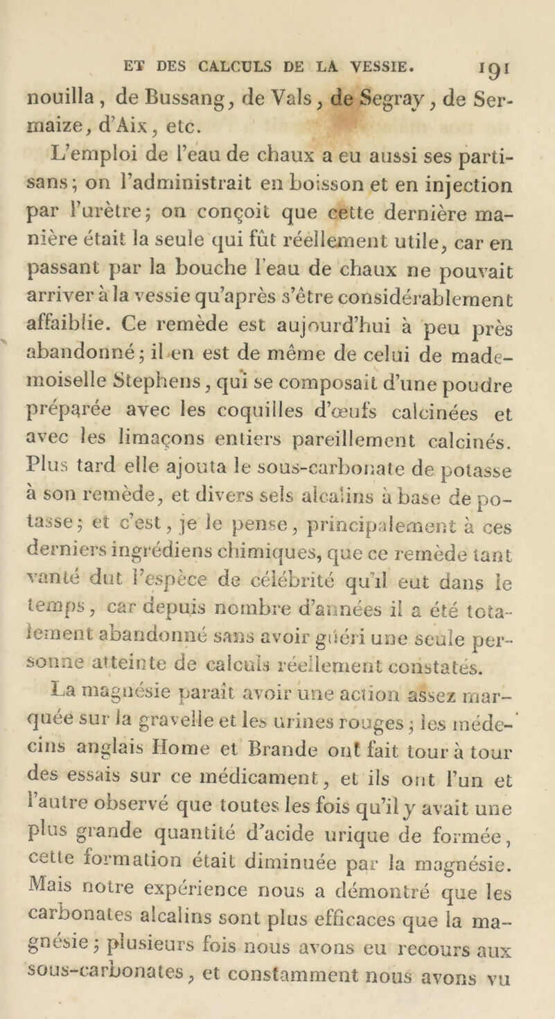 nouilla , de Bussang, de Vais, de Segray, de Ser- maize, d’Aix, etc. L’emploi de l’eau de chaux a eu aussi ses parti- sans; on l’administrait en boisson et en injection par l’urètre; on conçoit que cette dernière ma- nière était la seule qui fût réellement utile, car en passant par la bouche l’eau de chaux ne pouvait arriver à la vessie qu’après s’être considérablement affaiblie. Ce remède est aujourd’hui à peu près abandonné; il en est de même de celui de made- moiselle Stephens, qui se composait d’une poudre préparée avec les coquilles d’œufs calcinées et avec les limaçons entiers pareillement calcinés. Plus tard elle ajouta le sous-carbonate de potasse à son remède, et divers sels alcalins à base de po- tasse; et c’est, je le pense, principalement à ces derniers ingrédiens chimiques, que ce remède tant vante dut l’espèce de célébrité quûî eut dans le temps, car depuis nombre d’années il a été tota- lement abandonné sans avoir guéri une seule per- sonne atteinte de calculs réellement constatés. La magnésie paraît avoir une action assez mar- quée sur la graveMe et les urines rouges ; les méde- cins anglais Home et Brande ont fait tour à tour des essais sur ce médicament, et ils ont l’un et l’autre observé que toutes les fois qu’il y avait une plus grande quantité d'acide urique de formée, cette formation était diminuée par la magnésie. Mais notre expérience nous a démontré que les carbonates alcalins sont plus efficaces que la ma- gnésie; plusieurs fois nous avons eu recours aux sous-carbonates , et constamment nous avons vu