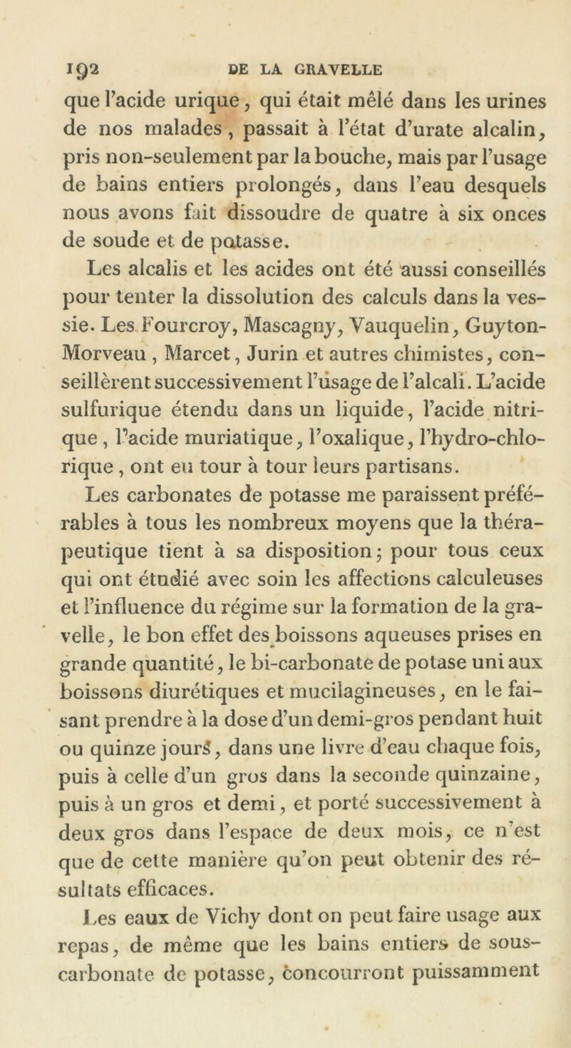 que l’acide urique , qui était mêlé dans les urines de nos malades, passait à letat d’urate alcalin, pris non-seulement par la bouche, mais par l’usage de bains entiers prolongés, dans l’eau desquels nous avons fait dissoudre de quatre à six onces de soude et de potasse. Les alcalis et les acides ont été aussi conseillés pour tenter la dissolution des calculs dans la ves- sie. Les Fourcroy, Mascagny, Vauquelin, Guyton- Morveau , Marcet, Jurin et autres chimistes, con- seillèrent successivement l’usage de l’alcali. L’acide sulfurique étendu dans un liquide, l’acide nitri- que , l’acide muriatique, l’oxalique, l’bydro-chlo- rique , ont eu tour à tour leurs partisans. Les carbonates de potasse me paraissent préfé- rables à tous les nombreux moyens que la théra- peutique tient à sa disposition ; pour tous ceux qui ont étudié avec soin les affections calculeuses et l’influence du régime sur la formation de la gra- velle, le bon effet des boissons aqueuses prises en grande quantité, le bi-carbonate de potase uni aux boissons diurétiques et muciiagineuses, en le fai- sant prendre à la dose d’un demi-gros pendant huit ou quinze jourS, dans une livre d’eau chaque fois, puis à celle d’un gros dans la seconde quinzaine, puis à un gros et demi, et porté successivement à deux gros dans l’espace de deux mois, ce n’est que de celte manière qu’on peut obtenir des ré- sultats efficaces. Les eaux de Vichy dont on peut faire usage aux repas, de même que les bains entiers de sous- carbonate de potasse, concourront puissamment