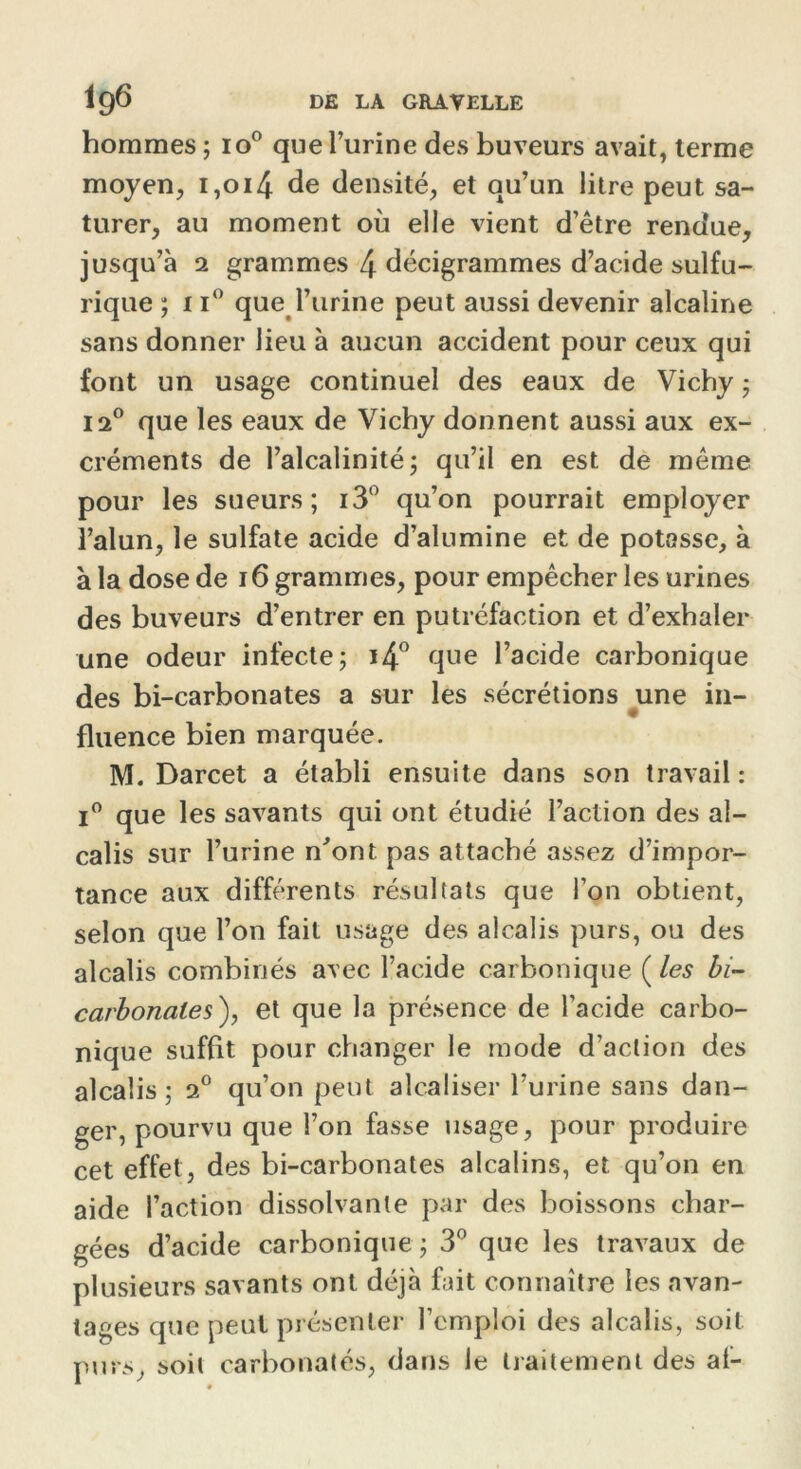 hommes ; io° que l’urine des buveurs avait, terme moyen, 1,014 de densité, et qu’un litre peut sa- turer, au moment où elle vient d’être rendue, jusqu’à 2 grammes 4 décigrammes d’acide sulfu- rique ; 11° que l’urine peut aussi devenir alcaline sans donner lieu à aucun accident pour ceux qui font un usage continuel des eaux de Vichy ; 12° que les eaux de Vichy donnent aussi aux ex- créments de l’alcalinité; qu’il en est de même pour les sueurs; i3° qu’on pourrait employer l’alun, le sulfate acide d’alumine et de potasse, à à la dose de 16 grammes, pour empêcher les urines des buveurs d’entrer en putréfaction et d’exhaler une odeur infecte; i4° que l’acide carbonique des bi-carbonates a sur les sécrétions une in- fluence bien marquée. M. Darcet a établi ensuite dans son travail: i° que les savants qui ont étudié l’action des al- calis sur l’urine n'ont pas attaché assez d’impor- tance aux différents résultats que l’on obtient, selon que l’on fait usage des alcalis purs, ou des alcalis combinés avec l’acide carbonique ( les bi- carbonates), et que la présence de l’acide carbo- nique suffit pour changer le mode d’action des alcalis; 20 qu’on peut alcaliser l’urine sans dan- ger, pourvu que l’on fasse usage, pour produire cet effet, des bi-carbonates alcalins, et qu’on en aide l’action dissolvante par des boissons char- gées d’acide carbonique ; 3° que les travaux de plusieurs savants ont déjà fait connaître les avan- tages que peut présenter l’emploi des alcalis, soit purs, soit carbonatés, dans le traitement des al-