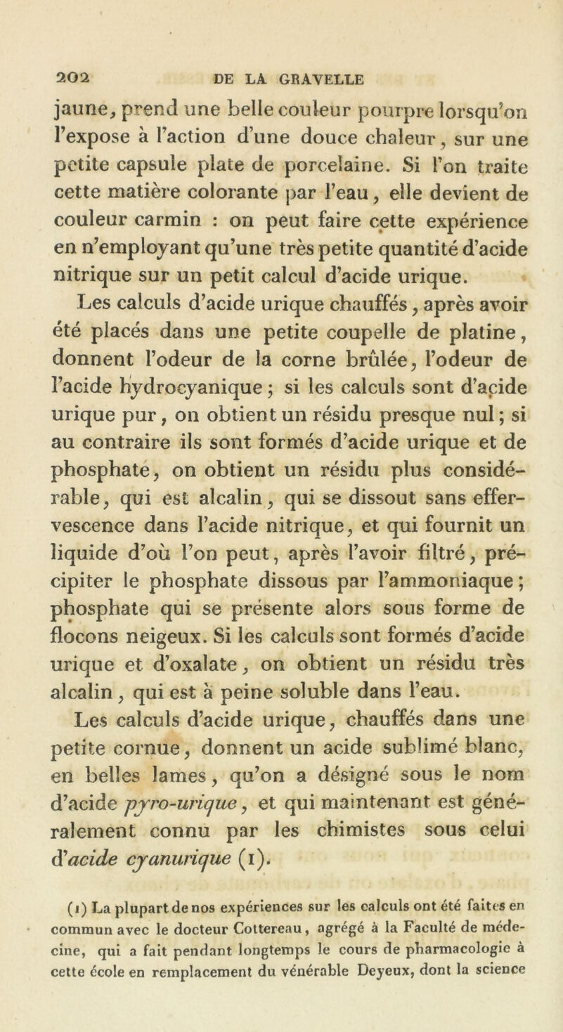 jaune, prend une belle couleur pourpre lorsqu’on l’expose à l’action d’une douce chaleur, sur une petite capsule plate de porcelaine. Si l’on traite cette matière colorante par l’eau, elle devient de couleur carmin : on peut faire cette expérience en n’employant qu’une très petite quantité d’acide nitrique sur un petit calcul d’acide urique. Les calculs d’acide urique chauffés, après avoir été placés dans une petite coupelle de platine, donnent l’odeur de la corne brûlée, l’odeur de l’acide hydrocyanique ; si les calculs sont d’acide urique pur, on obtient un résidu presque nul ; si au contraire ils sont formés d’acide urique et de phosphate, on obtient un résidu plus considé- rable, qui est alcalin, qui se dissout sans effer- vescence dans l’acide nitrique, et qui fournit un liquide d’où l’on peut, après l’avoir filtré, pré- cipiter le phosphate dissous par l’ammoniaque ; phosphate qui se présente alors sous forme de flocons neigeux. Si les calculs sont formés d’acide urique et d’oxalate, on obtient un résidu très alcalin , qui est à peine soluble dans l’eau. Les calculs d’acide urique, chauffés dans une petite cornue, donnent un acide sublimé blanc, en belles lames, qu’on a désigné sous le nom d’acide pyro-urique, et qui maintenant est géné- ralement connu par les chimistes sous celui d’acide cyanurique (i). (i) La plupart de nos expériences sur les calculs ont été faites en commun avec le docteur Cottereau, agrégé à la Faculté de méde- cine, qui a fait pendant longtemps le cours de pharmacologie à cette école en remplacement du vénérable Deyeux, dont la science