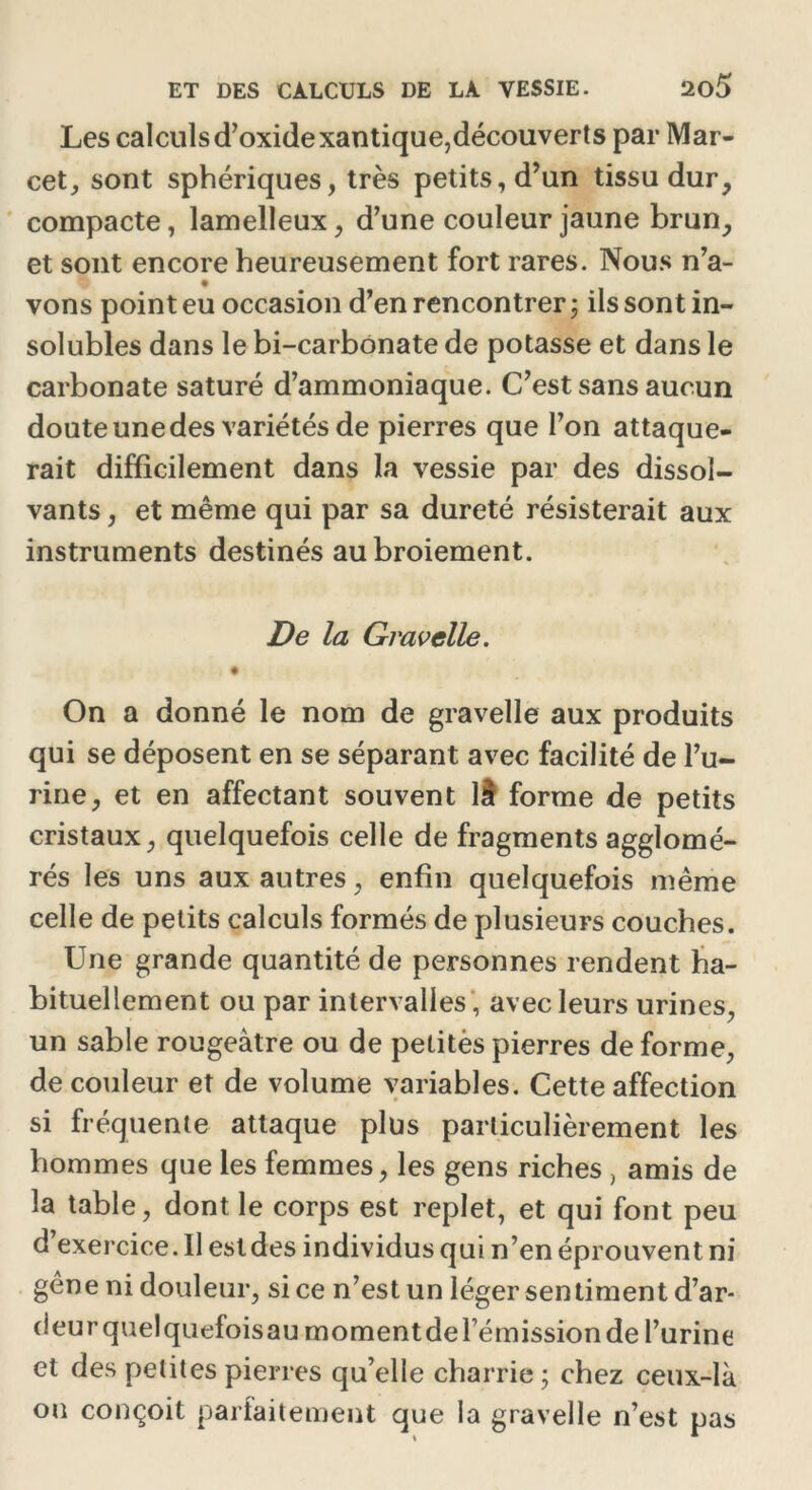 Les calculs d’oxide xantique,découverts par Mar- cet, sont sphériques, très petits, d’un tissu dur, compacte, lamelleux, d’une couleur jaune brun, et sont encore heureusement fort rares. Nous n’a- vons point eu occasion d’en rencontrer; ils sont in- solubles dans le bi-carbonate de potasse et dans le carbonate saturé d’ammoniaque. C’est sans aucun doute une des variétés de pierres que l’on attaque- rait difficilement dans la vessie par des dissol- vants , et même qui par sa dureté résisterait aux instruments destinés au broiement. De la Gravelle. On a donné le nom de gravelle aux produits qui se déposent en se séparant avec facilité de l’u- rine, et en affectant souvent 11 forme de petits cristaux, quelquefois celle de fragments agglomé- rés les uns aux autres, enfin quelquefois même celle de petits calculs formés de plusieurs couches. Une grande quantité de personnes rendent ha- bituellement ou par intervalles , avec leurs urines, un sable rougeâtre ou de petitès pierres de forme, de couleur et de volume variables. Cette affection si fréquente attaque plus particulièrement les hommes que les femmes, les gens riches, amis de la table, dont le corps est replet, et qui font peu d exercice. Il estdes individus qui n’en éprouvent ni gêne ni douleur, si ce n’est un léger sentiment d’ar- deur quelquefois au moment de rémission de l’urine et des petites pierres qu’elle charrie; chez ceux-là ou conçoit parfaitement que la gravelle n’est pas