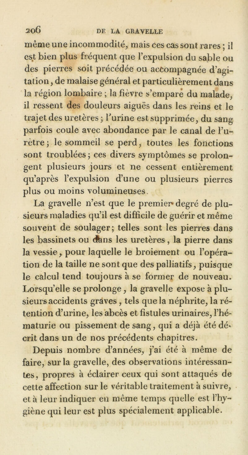 même une incommodité, mais ces cas sont rares ; il est bien plus fréquent que l’expulsion du sable ou des pierres soit précédée ou accompagnée d’agi- tation, de malaise général et particulièrement dans la région lombaire ; la fièvre s’empare du malade, il ressent des douleurs aiguës dans les reins et le trajet des uretères • burine est supprimée, du sang parfois coule avec abondance par le canal de l’u- rètre ; le sommeil se perd, toutes les fonctions sont troublées ; ces divers symptômes se prolon- gent plusieurs jours et ne cessent entièrement qu’après l’expulsion d’une ou plusieurs pierres plus ou moins volumineuses. La gravelle n’est que le premier* degré de plu- sieurs maladies qu’il est difficile de guérir et même souvent de soulager; telles sont les pierres dans les bassinets ou <fcns les uretères, la pierre dans la vessie, pour laquelle le broiement ou l’opéra- tion de la taille ne sont que des palliatifs, puisque le calcul tend toujours à se former de nouveau. Lorsqu’elle se prolonge, la gravelle expose à plu- sieurs accidents graves, tels que la néphrite, la ré- tention d’urine, les abcès et fistules urinaires, l’hé- maturie ou pissement de sang, qui a déjà été dé* critdans un de nos précédents chapitres. Depuis nombre d’années, j’ai été à même de faire, sur la gravelle, des observations intéressan- tes, propres à éclairer ceux qui sont attaqués de cette affection sur le véritable traitement à suivre, et à leur indiquer en même temps quelle est l’hy- giène qui leur est plus spécialement applicable.