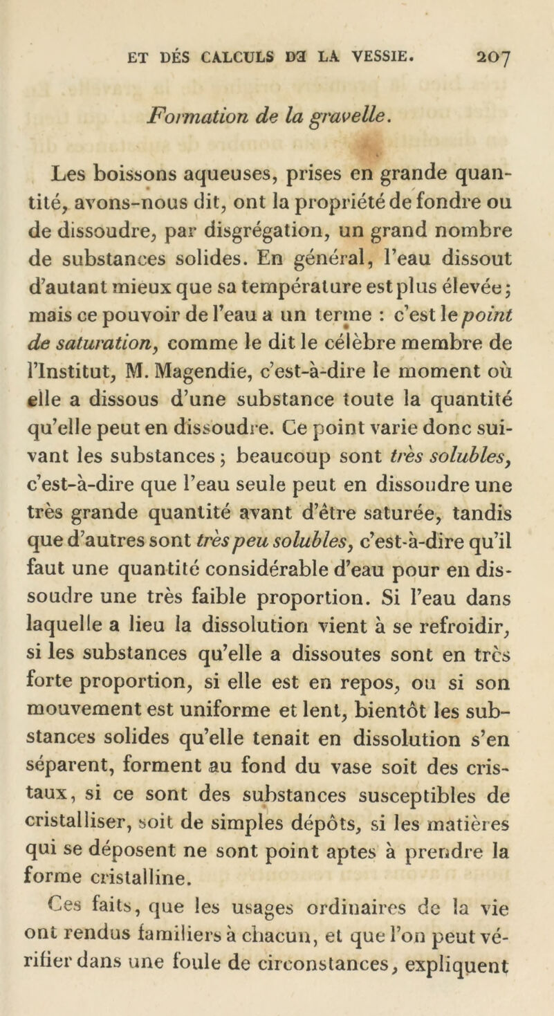 Formation de la gravelle. Les boissons aqueuses, prises en grande quan- • / tité, avons-nous dit, ont la propriété de fondre ou de dissoudre, par disgrégation, un grand nombre de substances solides. En général, l’eau dissout d’autant mieux que sa température est plus élevée; mais ce pouvoir de l’eau a un terme : c’est le point de saturation, comme le dit le célèbre membre de l’Institut, M. Magendie, c’est-à-dire le moment où elle a dissous d’une substance toute la quantité qu’elle peut en dissoudre. Ce point varie donc sui- vant les substances ; beaucoup sont très solubles, c’est-à-dire que l’eau seule peut en dissoudre une très grande quantité avant d’être saturée, tandis que d’autres sont très peu solubles, c’est-à-dire qu’il faut une quantité considérable d’eau pour en dis- soudre une très faible proportion. Si l’eau dans laquelle a lieu la dissolution vient à se refroidir, si les substances qu’elle a dissoutes sont en très forte proportion, si elle est en repos, ou si son mouvement est uniforme et lent, bientôt les sub- stances solides qu’elle tenait en dissolution s’en séparent, forment au fond du vase soit des cris- taux, si ce sont des substances susceptibles de cristalliser, soit de simples dépôts, si les matières qui se déposent ne sont point aptes à prendre la forme cristalline. Ces faits, que les usages ordinaires de la vie ont rendus familiers à chacun, et que l’on peut vé- rifier dans une foule de circonstances, expliquent