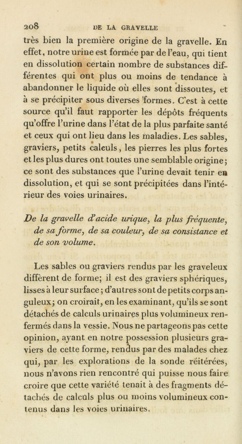 2ûS très bien la première origine de la gravelle. En effet, notre urine est formée par de l’eau, qui tient en dissolution certain nombre de substances dif- férentes qui ont plus ou moins de tendance à abandonner le liquide où elles sont dissoutes, et à se précipiter sous diverses formes. C'est à cette source qu’il faut rapporter les dépôts fréquents qu’offre l’urine dans l’état de la plus parfaite santé et ceux qui ont lieu dans les maladies. Les sables, graviers, petits calculs, les pierres les plus fortes et les plus dures ont toutes une semblable origine ; ce sont des substances que l’urine devait tenir en dissolution, et qui se sont précipitées dans l’inté- rieur des voies urinaires. De la gravelle d’acide urique, la plus fréquente, de sa forme, de sa couleur, de sa consistance et de son volume. Les sables ou graviers rendus par les graveleux diffèrent de forme; il est des graviers sphériques, lisses à leur surface ; d’autres sont de petits corps an- guleux; on croirait, en les examinant, qu’ils se sont détachés de calculs urinaires plus volumineux ren- fermés dans la vessie. Nous ne partageons pas cette opinion, ayant en notre possession plusieurs gra- viers de cette forme, renâus par des malades chez qui, par les explorations de la sonde réitérées, nous n’avons rien rencontré qui puisse nous faire croire que cette variété tenait à des fragments dé- tachés de calculs plus ou moins volumineux con- tenus dans les voies urinaires.