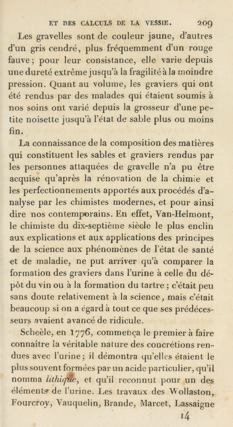 Les gravelles sont de couleur jaune, d’autres d’un gris cendré, plus fréquemment d’un rouge fauve; pour leur consistance, elle varie depuis une dureté extrême jusqu’à la fragilité à la moindre pression. Quant au volume, les graviers qui ont été rendus par des malades qui étaient soumis à nos soins ont varié depuis la grosseur d’une pe- tite noisette jusqu’à l’état de sable plus ou moins fin. La connaissance de la composition des matières qui constituent les sables et graviers rendus par les personnes attaquées de gravelle n’a pu être acquise qu’après la rénovation de la chimie et les perfectionnements apportés aux procédés d’a- nalyse par les chimistes modernes, et pour ainsi dire nos contemporains. En effet, Van-Heimont, le chimiste du dix-septième siècle le plus enclin aux explications et aux applications des principes de la science aux phénomènes de l’état de santé et de maladie, ne put arriver qu’à comparer la formation des graviers dans l’urine à celle du dé- pôt du vin ou à la formation du tartre ; c’était peu sans doute relativement à la science, mais c’était beaucoup si on a égard à tout ce que ses prédéces- seurs avaient avancé de ridicule. Scheèle, en Î776, commença le premier à faire connaître la véritable nature des concrétions ren- dues avec l’urine; il démontra qu’elles étaient le plus souvent formées par un acide particulier, qu’il nomma iithicf&e, et qu’il reconnut pour un des élément? de l’urine. Les travaux des Wollaston, Fourcroy, Vauquelin, Brande, Marcet, Lassaigne