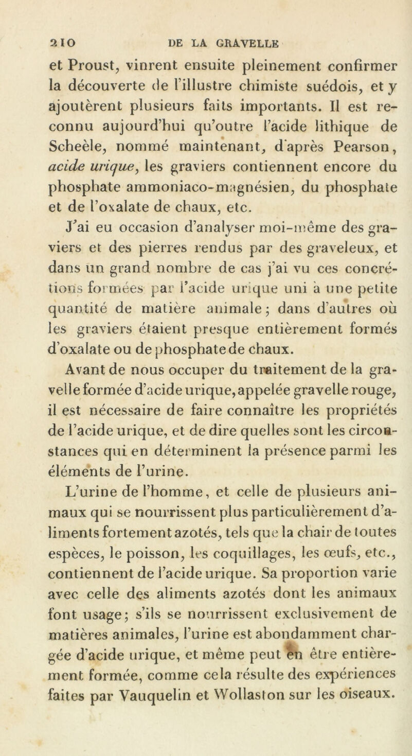 et Proust, vinrent ensuite pleinement confirmer la découverte de l’illustre chimiste suédois, et y ajoutèrent plusieurs faits importants. Il est re- connu aujourd’hui qu’outre l’acide lithique de Scheèle, nommé maintenant, d'après Pearson, acide urique, les graviers contiennent encore du phosphate ammoniaco-magnésien, du phosphate et de l’oxalate de chaux, etc. J’ai eu occasion d’analyser moi-même des gra- viers et des pierres rendus par des graveleux, et dans un grand nombre de cas j’ai vu ces concré- tions formées par i’acide urique uni a une petite quantité de matière animale; dans d’autres où les graviers étaient presque entièrement formés d’oxalate ou de phosphate de chaux. Avant de nous occuper du traitement de la gra- velle formée d’acide urique,appelée gravelle rouge, il est nécessaire de faire connaître les propriétés de l’acide urique, et de dire quelles sont les circon- stances qui en déterminent la présence parmi les éléments de l’urine. L’urine de l’homme, et celle de plusieurs ani- maux qui se nourrissent plus particulièrement d’a- liments fortement azotés, tels que la chair de toutes espèces, le poisson, les coquillages, les œufs, etc., contiennent de l’acide urique. Sa proportion varie avec celle des aliments azotés dont les animaux font usage; s’ils se nourrissent exclusivement de matières animales, l’urine est abondamment char- gée d’acide urique, et même peut en être entière- ment formée, comme cela résulte des expériences faites par Vauquelin et Wollaston sur les oiseaux.