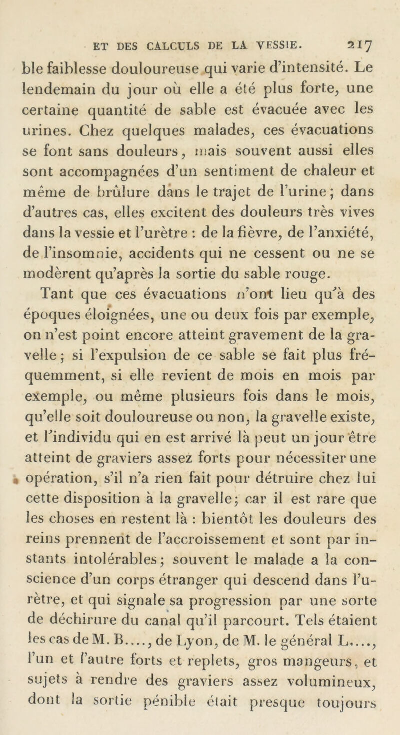 ble faiblesse douloureuse qui varie d’intensité. Le lendemain du jour où elle a été plus forte, une certaine quantité de sable est évacuée avec les urines. Chez quelques malades, ces évacuations se font sans douleurs, mais souvent aussi elles sont accompagnées d’un sentiment de chaleur et même de brûlure dans le trajet de l’urine; dans d’autres cas, elles excitent des douleurs très vives dans la vessie et l’urètre : de la fièvre, de l’anxiété, de l’insomnie, accidents qui ne cessent ou ne se modèrent qu’après la sortie du sable rouge. Tant que ces évacuations n’ont lieu qu’à des époques éloignées, une ou deux fois par exemple, on 11’est point encore atteint gravement de la gra- velle ; si l’expulsion de ce sable se fait plus fré- quemment, si elle revient de mois en mois par exemple, ou même plusieurs fois dans le mois, qu’elle soit douloureuse ou non, la gravelle existe, et l’individu qui en est arrivé là peut un jour être atteint de graviers assez forts pour nécessiter une opération, s’il n’a rien fait pour détruire chez lui cette disposition à la gravelle; car il est rare que les choses en restent là : bientôt les douleurs des reins prennent de l’accroissement et sont par in- stants intolérables; souvent le malade a la con- science d’un corps étranger qui descend dans l’u- rètre, et qui signale sa progression par une sorte de déchirure du canal qu’il parcourt. Tels étaient les cas de M. B —, de Lyon, de M. le général L...., l’un et l’autre forts et replets, gros mangeurs, et sujets à rendre des graviers assez volumineux, dont la sortie pénible était presque toujours