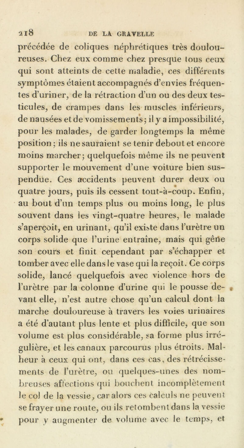 précédée de coliques néphrétiques très doulou- reuses. Chez eux comme chez presque tous ceux qui sont atteints de cette maladie, ces différents symptômes étaient accompagnés d’envies fréquen- tes d’uriner, de la rétraction d’un ou des deux tes- ticules, de crampes dans les muscles inférieurs, de nausées et de vomissements ; il y a impossibilité, pour les malades, de garder longtemps la même position ; ils ne sauraient se tenir debout et encore moins marcher; quelquefois même ils ne peuvent supporter le mouvement d’une voiture bien sus- pendue. Ces accidents peuvent durer deux ou quatre jours, puis ils cessent tout-à-coup. Enfin, au bout d’un temps plus ou moins long, le plus souvent dans les vingt-quatre heures, le malade s’aperçoit, en urinant, qu’il existe dans l’urètre un corps solide que l’urine entraîne, mais qui gêne son cours et finit cependant par s’échapper et tomber avec elle dans I e vase qui la reçoit. Ce corps solide, lancé quelquefois avec violence hors de l’urètre par la colonne d’urine qui le pousse de- . vant elle, n’est autre chose qu’un calcul dont la marche douloureuse à travers les voies urinaires a été d’autant plus lente et plus difficile, que son volume est plus considérable, sa forme plus irré- gulière, et les canaux parcourus plus étroits. Mal- heur à ceux qui ont, dans ces cas, des rétrécisse- ments de l’urètre, ou quelques-unes des nom- breuses affections qui bouchent incomplètement le col de la vessie, car alors ces calculs ne peuvent se frayer une route, ou ils retombent dans la vessie pour y augmenter de volume avec le temps, et