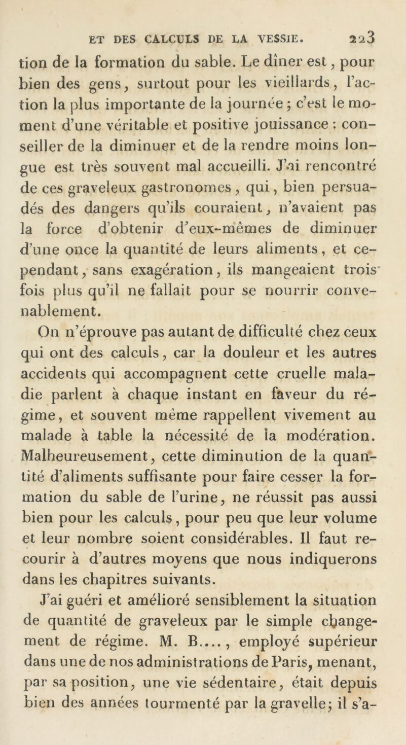 tion de la formation du sable. Le dîner est, pour bien des gens, surtout pour les vieillards, Fac- tion la plus importante de la journée ; c’est le mo- ment d’une véritable et positive jouissance : con- seiller de la diminuer et de la rendre moins lon- gue est très souvent mal accueilli. J’ai rencontré de ces graveleux gastronomes, qui, bien persua- dés des dangers qu’ils couraient, n’avaient pas la force d’obtenir d'eux-mêmes de diminuer d’une once la quantité de leurs aliments, et ce- pendant, sans exagération, ils mangeaient trois* fois plus qu’il ne fallait pour se nourrir conve- nablement. On n’éprouve pas autant de difficulté chez ceux qui ont des calculs, car la douleur et les autres accidents qui accompagnent cette cruelle mala- die parlent à chaque instant en faveur du ré- gime, et souvent même rappellent vivement au malade à table la nécessité de la modération. Malheureusement, cette diminution de la quan- tité d’aliments suffisante pour faire cesser la for- mation du sable de l’urine, ne réussit pas aussi bien pour les calculs, pour peu que leur volume et leur nombre soient considérables. Il faut re- courir à d’autres moyens que nous indiquerons dans les chapitres suivants. J’ai guéri et amélioré sensiblement la situation de quantité de graveleux par le simple change- ment de régime. M. B.,.., employé supérieur dans une de nos administrations de Paris, menant, par sa position, une vie sédentaire, était depuis bien des années tourmenté par la gravelle; il s’a-