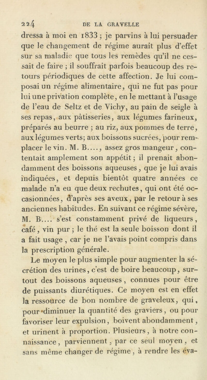 dressa à moi en i833 ; je parvins à lui persuader que le changement de régime aurait plus d’effet sur sa maladie que tous les remèdes qu’il ne ces- sait de faire ; il souffrait parfois beaucoup des re- tours périodiques de cette affection. Je lui com- posai un régime alimentaire, qui ne fut pas pour lui une privation complète, en le mettant à l’usage de l’eau de Seltz et de Vichy, au pain de seigle à ses repas, aux pâtisseries, aux légumes farineux, préparés au beurre ; au riz, aux pommes de terre, aux légumes verts; aux boissons sucrées, pour rem- placer le vin. M. B , assez gros mangeur, con- tentait amplement son appétit ; il prenait abon- damment des boissons aqueuses, que je lui avais indiquées, et depuis bientôt quatre années ce malade n’a eu que deux rechutes, qui ont été oc- casionnées, d’après ses aveux, par le retour à ses anciennes habitudes. En suivant ce régime sévère, M. B s’est constamment privé de liqueurs, café, vin pur ; le thé est la seule boisson dont il a fait usage , car je ne l’avais point compris dans la prescription générale. Le moyen le plus simple pour augmenter la sé- crétion des urines, c’est de boire beaucoup, sur- tout des boissons aqueuses , connues pour être de puissants diurétiques. Ce moyen est en effet la ressource de bon nombre de graveleux, qui, pour «diminuer la quantité des graviers, ou pour favoriser leur expulsion, boivent abondamment, et urinent à proportion. Plusieurs, à notre con- naissance, parviennent, par ce seul moyen, et sans même changer de régime, à rendre les éva-