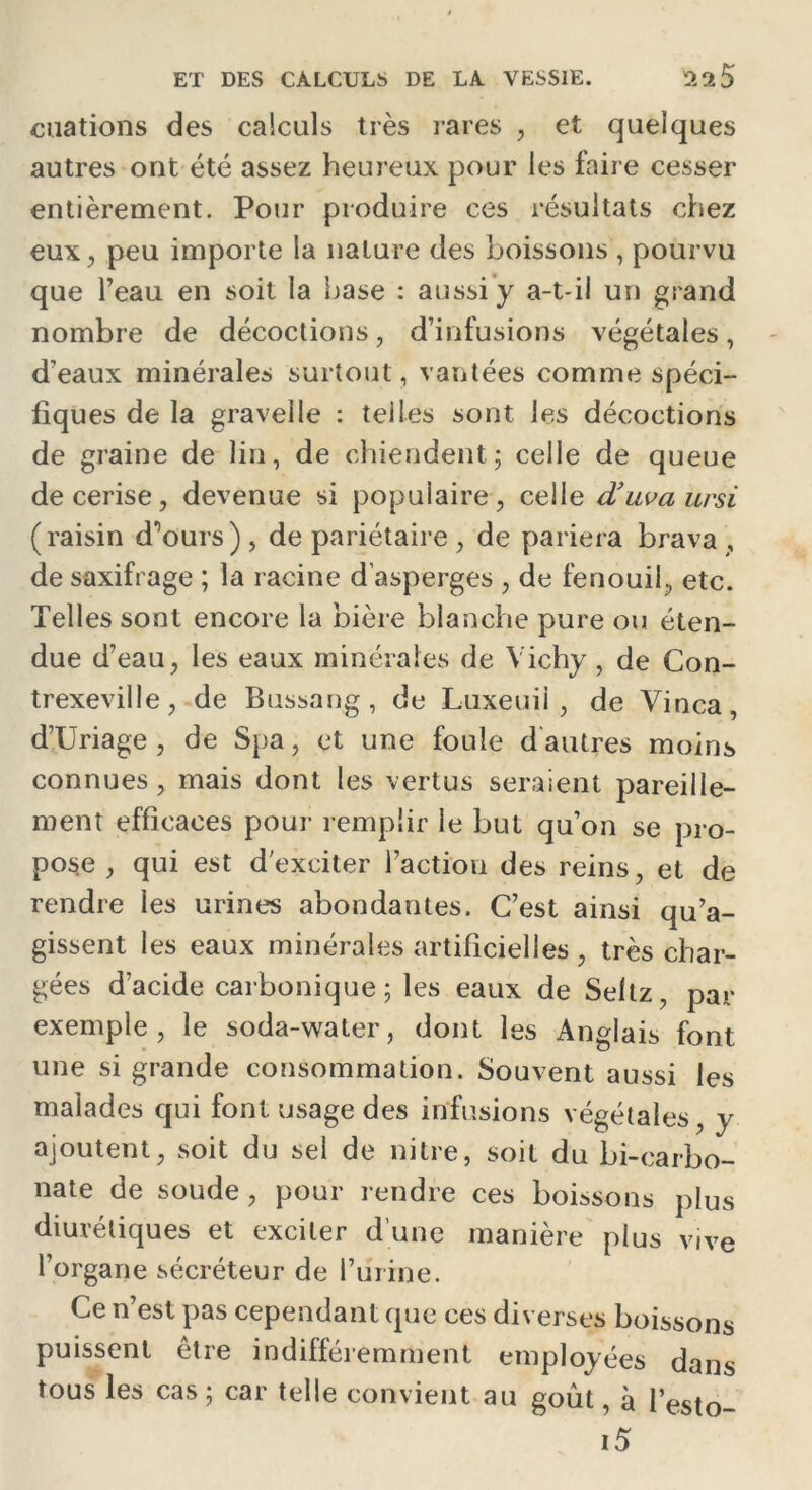 «nations des calculs très rares , et quelques autres ont été assez heureux pour les faire cesser entièrement. Pour produire ces résultats chez eux, peu importe la nature des boissons , pourvu que l’eau en soit la hase : aussi y a-t-il un grand nombre de décoctions, d’infusions végétales, d’eaux minérales surtout, vantées comme spéci- fiques de la grave!le : telles sont les décoctions de graine de lin, de chiendent; celle de queue de cerise, devenue si populaire, celle d’uvaursi (raisin d^ours) , de pariétaire , de pariera brava , de saxifrage ; la racine d’asperges , de fenouil, etc. Telles sont encore la bière blanche pure ou éten- due d’eau, les eaux minérales de Vichy , de Con- trexeville, de Bussang, de Luxeuil , de Vinca, d’Uriage , de Spa, et une foule d autres moins connues, mais dont les vertus seraient pareille- ment efficaces pour remplir le but qu’on se pro- pose , qui est d'exciter l’action des reins, et de rendre les urines abondantes. C’est ainsi qu’a- gissent les eaux minérales artificielles , très char- gées d’acide carbonique; les eaux de Seltz, par exemple, le soda-water, dont les Anglais font une si grande consommation. Souvent aussi les malades qui font usage des infusions végétales, y ajoutent, soit du sel de nitre, soit du bi-carbo- nate de soude , pour rendre ces boissons plus diurétiques et exciter d’une manière plus vive l’organe sécréteur de l’urine. Ce n’est pas cependant que ces diverses boissons puissent être indifféremment employées dans tous les cas ; car telle convient au goût, à l’esto- i5