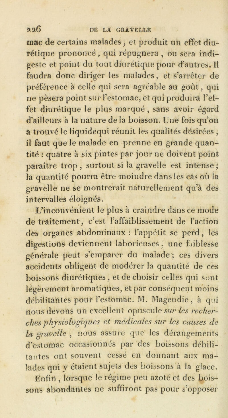 mac de certains malades, et produit un effet diu- rétique prononcé, qui répugnera , ou sera indi- geste et point du tout diurétique pour d’autres. Il faudra donc diriger les malades, et s’arrêter de préférence à celle qui sera agréable au goût, qui ne pèsera point sur l’estomac, et qui produira l’ef- fet diurétique le plus marqué, sans avoir égard d’ailleurs à la nature de la boisson. Une fois qu’on a trouvé le liquidequi réunit les qualités désirées , il faut que le malade en prenne en grande quan- tité : quatre à six pintes par jour ne doivent point paraître trop , surtout si la gravelle est intense ; la quantité pourra être moindre dans les cas où la gravelle ne se montrerait naturellement qu’à des intervalles éloignés. L’inconvénient le plus à craindre dans ce mode de traitement , c’est l’affaiblissement de l’action des organes abdominaux: l’appétit se perd, les digestions deviennent laborieuses, une f.iiblesse générale peut s’emparer du malade ; ces divers accidents obligent de modérer la quantité de ces boissons diurétiques, et de choisir celles qui sont légèrement aromatiques, et par conséquent moins débilitantes pour l’estomac. M. Magendie, à qui nous devons un excellent opuscule-sur les recher- ches physiologiques et médicales sur les causes de la gravelle , nous assure que les dérangements d’estomac occasionnés par des boissons débili- tantes ont souvent cessé en donnant aux ma- lades qui y étaient sujets des boissons à la giace. Enfin , lorsque le régime peu azoté et des bois- sons abondantes ne suffiront pas pour s’opposer
