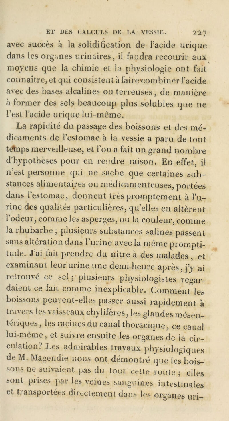 22 7 avec succès à la solidification de l’acide urique dans les organes urinaires, il faudra recourir aux s moyens que la chimie et la physiologie ont fait connaître, et qui consistent à faire-combiner l’acide avec des bases alcalines ou terreuses, de manière à former des sels beaucoup plus solubles que ne l’est l’acide urique lui-même. La rapidité du passage des boissons et des mé- dicaments de l’estomac à la vessie a paru de tout tAips merveilleuse, et l’on a fait un grand nombre d’hypothèses pour en rendre raison. En effet, il n’est personne qui ne sache que certaines sub- stances alimentaires ou médicamenteuses, portées dans l’estomac, donnent très promptement à l’u- rine des qualités particulières, qu’elles en altèrent l’odeur, comme les asperges, ou la couleur, comme la rhubarbe ; plusieurs substances salines passent sans altération dans l’urine avec la même prompti- tude. J ai lait prendre du nitre à des malades , et examinant leur urine une demi-heure après, j’y ai retrouvé ce sel ; plusieurs physiologistes regar- daient ce fait comme inexplicable. Comment, les boissons peuvent-elles passer aussi rapidement à travers les vaisseaux chylifères, les glandes mésen- tériques, les racines du canal thoracique, ce canal lui-même, et suivre ensuite les organes de la cir- culation? Les admirables travaux physiologiques de M. Magendie nous ont démontré que les bois- sons ne suivaient pas du tout cette route ; elles sont prises par les veines sanguines intestinales et transportées directement dans les organes uri-