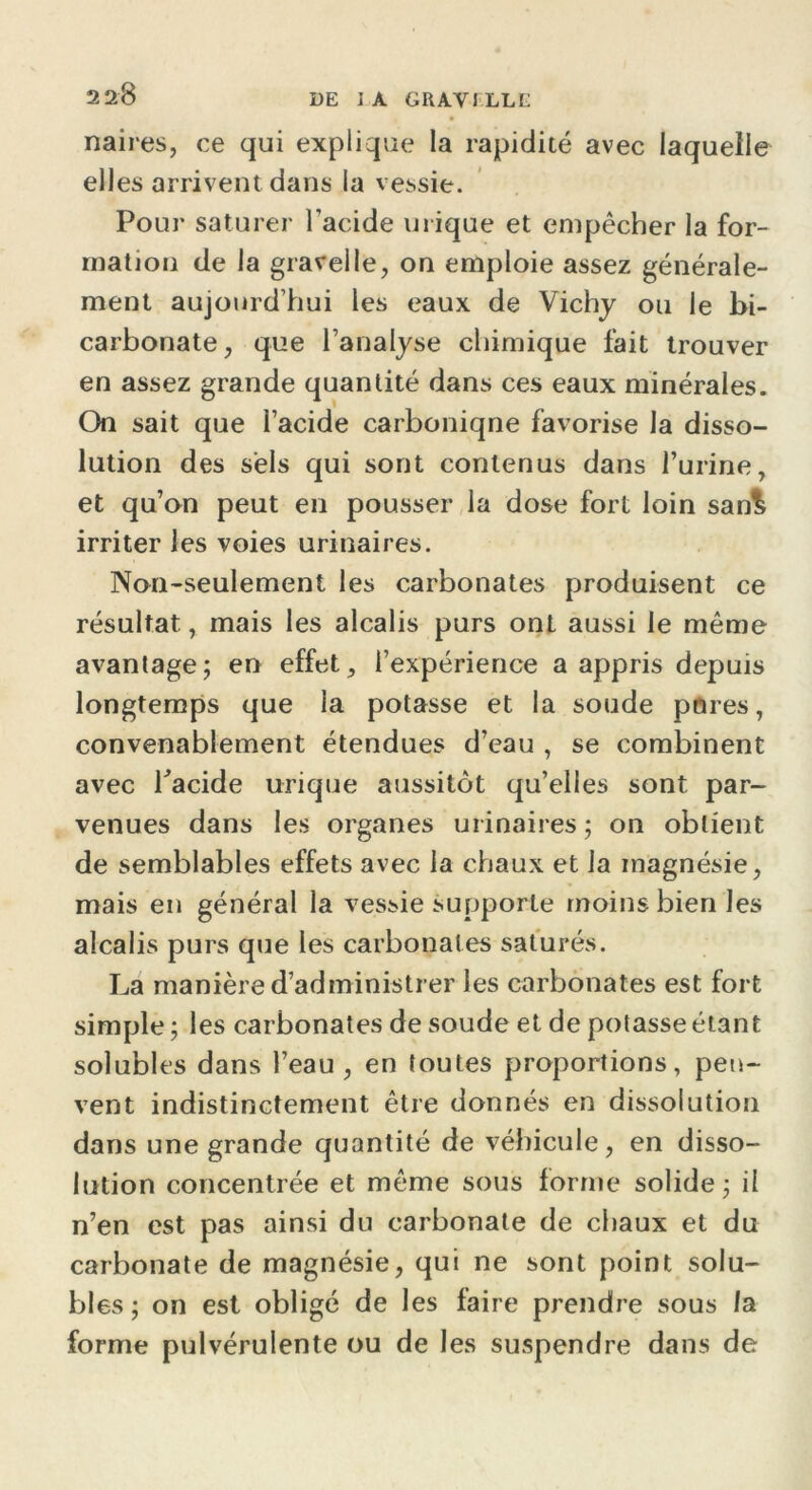 UE 1 A GRAVILLL naires, ce qui explique la rapidité avec laquelle elles arrivent dans la vessie. Pour saturer l’acide urique et empêcher la for- mation de la gravelle, on emploie assez générale- ment aujourd’hui les eaux de Vichy ou le bi- carbonate , que l’analyse chimique fait trouver en assez grande quantité dans ces eaux minérales. On sait que l’acide carboniqne favorise la disso- lution des sels qui sont contenus dans l’urine, et qu’on peut en pousser la dose fort loin san£ irriter les voies urinaires. Non-seulement les carbonates produisent ce résultat, mais les alcalis purs ont aussi le même avantage; en effet, l’expérience a appris depuis longtemps que la potasse et la soude pores, convenablement étendues d’eau , se combinent avec l'acide urique aussitôt qu’elles sont par- venues dans les organes urinaires ; on obtient de semblables effets avec la chaux et la magnésie, mais en général la vessie supporte moins bien les alcalis purs que les carbonates saturés. La manière d’administrer les carbonates est fort simple ; les carbonates de soude et de potasse étant solubles dans l’eau, en toutes proportions, peu- vent indistinctement être donnés en dissolution dans une grande quantité de véhicule, en disso- lution concentrée et même sous forme solide; il n’en est pas ainsi du carbonate de chaux et du carbonate de magnésie, qui ne sont point solu- bles; on est obligé de les faire prendre sous la forme pulvérulente ou de les suspendre dans de